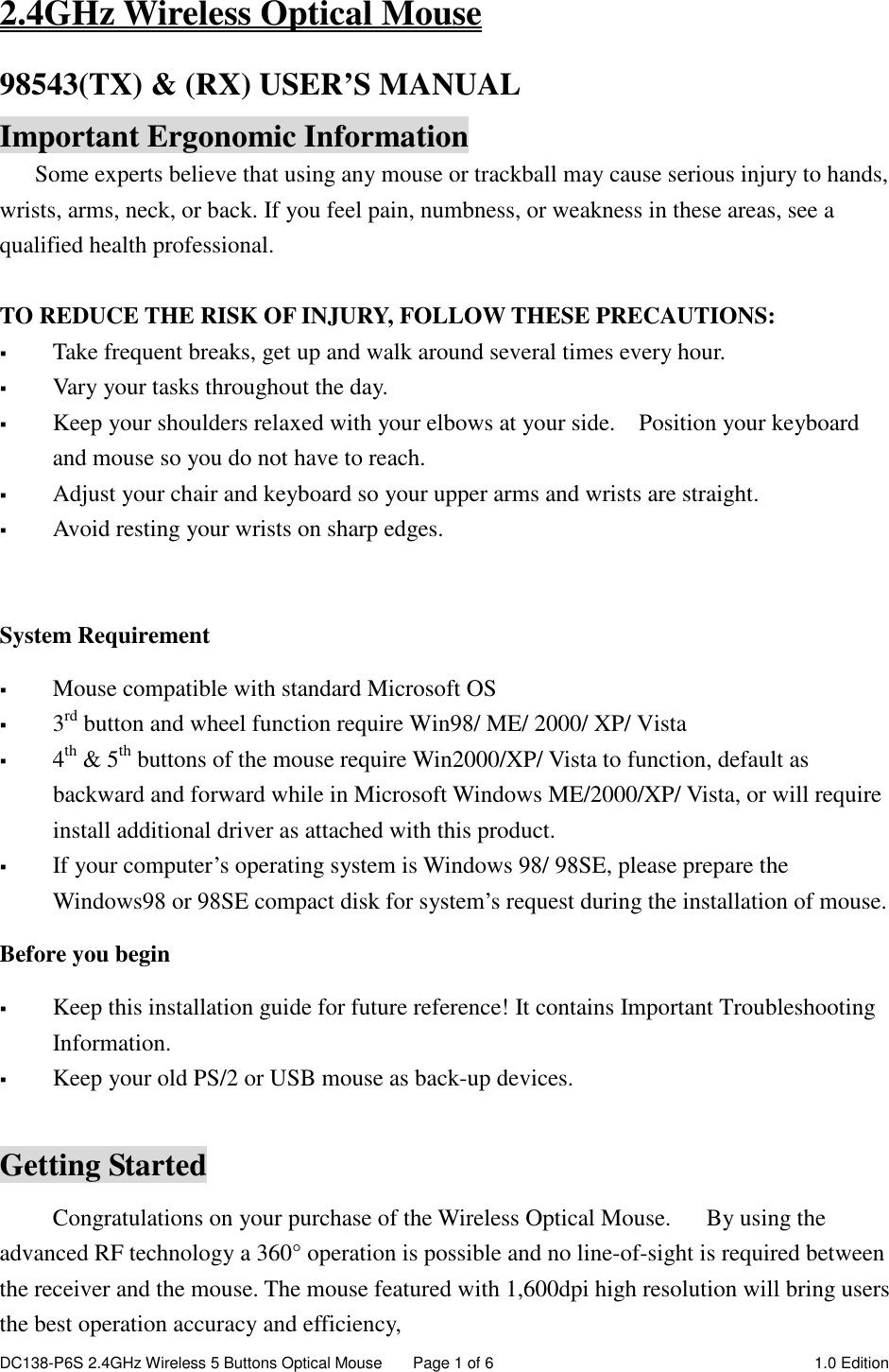 DC138-P6S 2.4GHz Wireless 5 Buttons Optical Mouse  Page 1 of 6  1.0 Edition  2.4GHz Wireless Optical Mouse 98543(TX) &amp; (RX) USER’S MANUAL   Important Ergonomic Information Some experts believe that using any mouse or trackball may cause serious injury to hands, wrists, arms, neck, or back. If you feel pain, numbness, or weakness in these areas, see a qualified health professional.  TO REDUCE THE RISK OF INJURY, FOLLOW THESE PRECAUTIONS:  Take frequent breaks, get up and walk around several times every hour.  Vary your tasks throughout the day.  Keep your shoulders relaxed with your elbows at your side.    Position your keyboard and mouse so you do not have to reach.  Adjust your chair and keyboard so your upper arms and wrists are straight.  Avoid resting your wrists on sharp edges.    System Requirement  Mouse compatible with standard Microsoft OS  3rd button and wheel function require Win98/ ME/ 2000/ XP/ Vista  4th &amp; 5th buttons of the mouse require Win2000/XP/ Vista to function, default as backward and forward while in Microsoft Windows ME/2000/XP/ Vista, or will require install additional driver as attached with this product.  If your computer’s operating system is Windows 98/ 98SE, please prepare the Windows98 or 98SE compact disk for system’s request during the installation of mouse. Before you begin  Keep this installation guide for future reference! It contains Important Troubleshooting Information.  Keep your old PS/2 or USB mouse as back-up devices.  Getting Started Congratulations on your purchase of the Wireless Optical Mouse.      By using the advanced RF technology a 360° operation is possible and no line-of-sight is required between the receiver and the mouse. The mouse featured with 1,600dpi high resolution will bring users the best operation accuracy and efficiency, 