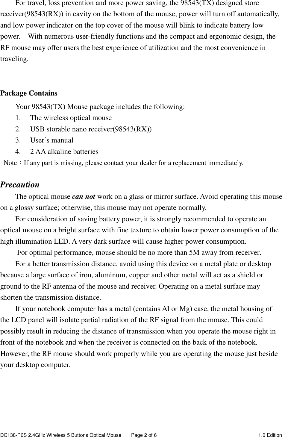 DC138-P6S 2.4GHz Wireless 5 Buttons Optical Mouse  Page 2 of 6  1.0 Edition  For travel, loss prevention and more power saving, the 98543(TX) designed store receiver(98543(RX)) in cavity on the bottom of the mouse, power will turn off automatically, and low power indicator on the top cover of the mouse will blink to indicate battery low power.    With numerous user-friendly functions and the compact and ergonomic design, the RF mouse may offer users the best experience of utilization and the most convenience in traveling.   Package Contains Your 98543(TX) Mouse package includes the following: 1. The wireless optical mouse 2. USB storable nano receiver(98543(RX)) 3. User’s manual 4. 2 AA alkaline batteries   Note：If any part is missing, please contact your dealer for a replacement immediately.  Precaution The optical mouse can not work on a glass or mirror surface. Avoid operating this mouse on a glossy surface; otherwise, this mouse may not operate normally.   For consideration of saving battery power, it is strongly recommended to operate an optical mouse on a bright surface with fine texture to obtain lower power consumption of the high illumination LED. A very dark surface will cause higher power consumption. For optimal performance, mouse should be no more than 5M away from receiver. For a better transmission distance, avoid using this device on a metal plate or desktop because a large surface of iron, aluminum, copper and other metal will act as a shield or ground to the RF antenna of the mouse and receiver. Operating on a metal surface may shorten the transmission distance. If your notebook computer has a metal (contains Al or Mg) case, the metal housing of the LCD panel will isolate partial radiation of the RF signal from the mouse. This could possibly result in reducing the distance of transmission when you operate the mouse right in front of the notebook and when the receiver is connected on the back of the notebook. However, the RF mouse should work properly while you are operating the mouse just beside your desktop computer.      