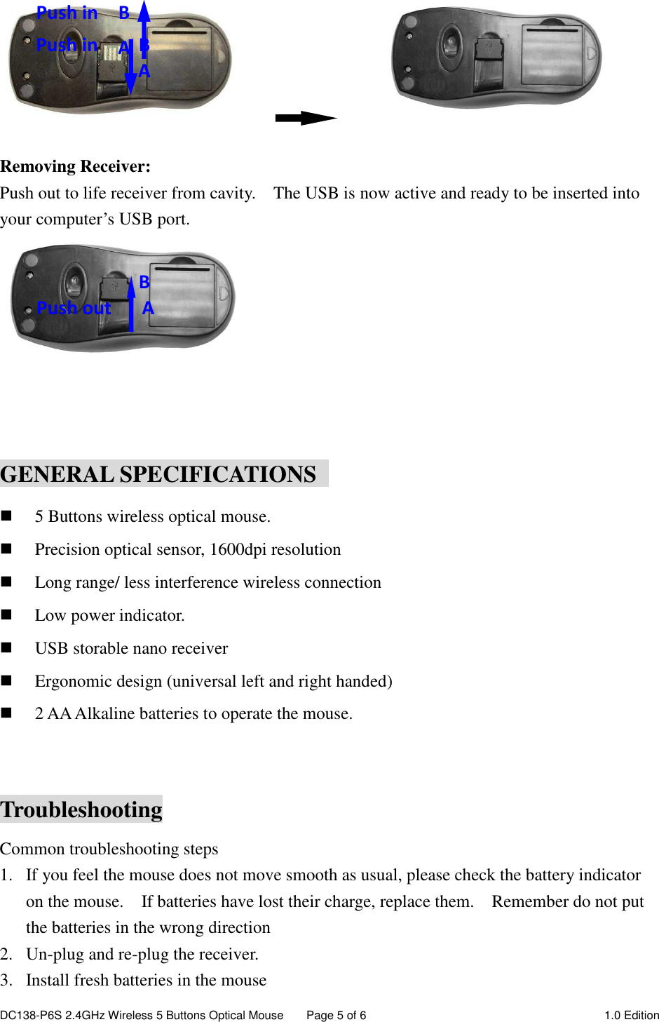 DC138-P6S 2.4GHz Wireless 5 Buttons Optical Mouse  Page 5 of 6  1.0 Edition                    Removing Receiver: Push out to life receiver from cavity.    The USB is now active and ready to be inserted into your computer’s USB port.              GENERAL SPECIFICATIONS   5 Buttons wireless optical mouse.  Precision optical sensor, 1600dpi resolution  Long range/ less interference wireless connection  Low power indicator.  USB storable nano receiver  Ergonomic design (universal left and right handed)  2 AA Alkaline batteries to operate the mouse.  Troubleshooting Common troubleshooting steps 1. If you feel the mouse does not move smooth as usual, please check the battery indicator on the mouse.    If batteries have lost their charge, replace them.    Remember do not put the batteries in the wrong direction 2. Un-plug and re-plug the receiver. 3. Install fresh batteries in the mouse Push in   B  A   Push in        B           A         B Push out      A 