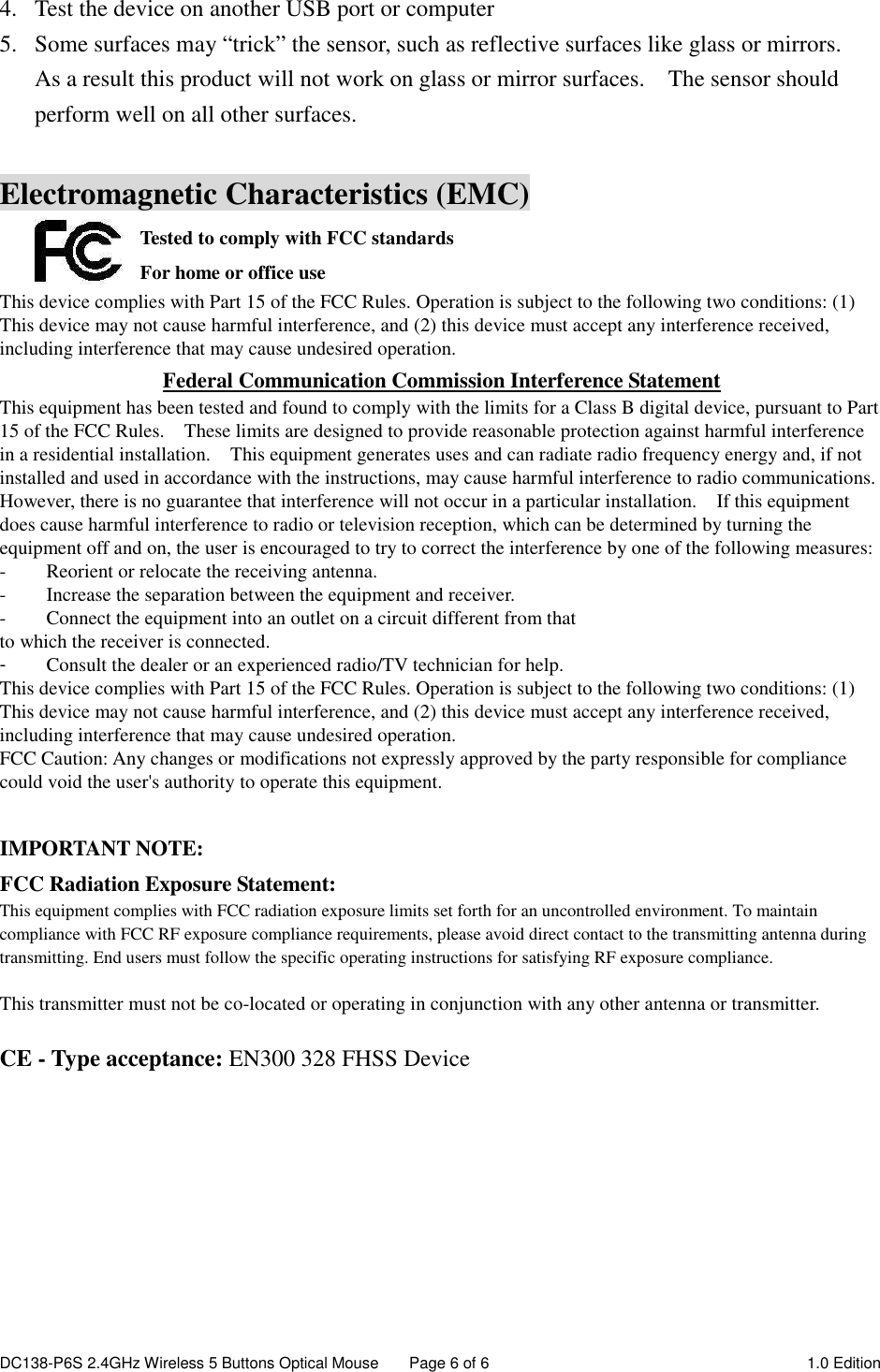 DC138-P6S 2.4GHz Wireless 5 Buttons Optical Mouse  Page 6 of 6  1.0 Edition  4. Test the device on another USB port or computer 5. Some surfaces may “trick” the sensor, such as reflective surfaces like glass or mirrors.   As a result this product will not work on glass or mirror surfaces.    The sensor should perform well on all other surfaces.  Electromagnetic Characteristics (EMC) Tested to comply with FCC standards For home or office use This device complies with Part 15 of the FCC Rules. Operation is subject to the following two conditions: (1) This device may not cause harmful interference, and (2) this device must accept any interference received, including interference that may cause undesired operation. Federal Communication Commission Interference Statement This equipment has been tested and found to comply with the limits for a Class B digital device, pursuant to Part 15 of the FCC Rules.    These limits are designed to provide reasonable protection against harmful interference in a residential installation.    This equipment generates uses and can radiate radio frequency energy and, if not installed and used in accordance with the instructions, may cause harmful interference to radio communications.   However, there is no guarantee that interference will not occur in a particular installation.    If this equipment does cause harmful interference to radio or television reception, which can be determined by turning the equipment off and on, the user is encouraged to try to correct the interference by one of the following measures: -  Reorient or relocate the receiving antenna. -  Increase the separation between the equipment and receiver. -  Connect the equipment into an outlet on a circuit different from that to which the receiver is connected. -  Consult the dealer or an experienced radio/TV technician for help. This device complies with Part 15 of the FCC Rules. Operation is subject to the following two conditions: (1) This device may not cause harmful interference, and (2) this device must accept any interference received, including interference that may cause undesired operation. FCC Caution: Any changes or modifications not expressly approved by the party responsible for compliance could void the user&apos;s authority to operate this equipment.  IMPORTANT NOTE: FCC Radiation Exposure Statement: This equipment complies with FCC radiation exposure limits set forth for an uncontrolled environment. To maintain compliance with FCC RF exposure compliance requirements, please avoid direct contact to the transmitting antenna during transmitting. End users must follow the specific operating instructions for satisfying RF exposure compliance.  This transmitter must not be co-located or operating in conjunction with any other antenna or transmitter.  CE - Type acceptance: EN300 328 FHSS Device   