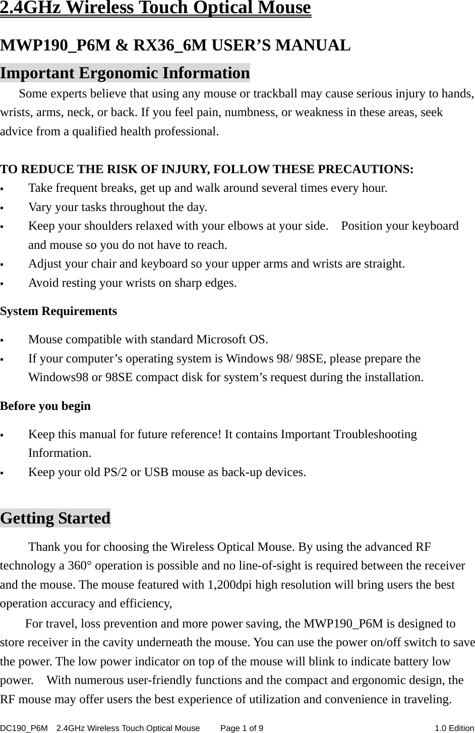 DC190_P6M    2.4GHz Wireless Touch Optical Mouse  Page 1 of 9  1.0 Edition  2.4GHz Wireless Touch Optical Mouse MWP190_P6M &amp; RX36_6M USER’S MANUAL Important Ergonomic Information Some experts believe that using any mouse or trackball may cause serious injury to hands, wrists, arms, neck, or back. If you feel pain, numbness, or weakness in these areas, seek advice from a qualified health professional.  TO REDUCE THE RISK OF INJURY, FOLLOW THESE PRECAUTIONS:  Take frequent breaks, get up and walk around several times every hour.  Vary your tasks throughout the day.  Keep your shoulders relaxed with your elbows at your side.    Position your keyboard and mouse so you do not have to reach.  Adjust your chair and keyboard so your upper arms and wrists are straight.  Avoid resting your wrists on sharp edges.   System Requirements  Mouse compatible with standard Microsoft OS.  If your computer’s operating system is Windows 98/ 98SE, please prepare the Windows98 or 98SE compact disk for system’s request during the installation. Before you begin  Keep this manual for future reference! It contains Important Troubleshooting Information.  Keep your old PS/2 or USB mouse as back-up devices.  Getting Started Thank you for choosing the Wireless Optical Mouse. By using the advanced RF technology a 360° operation is possible and no line-of-sight is required between the receiver and the mouse. The mouse featured with 1,200dpi high resolution will bring users the best operation accuracy and efficiency, For travel, loss prevention and more power saving, the MWP190_P6M is designed to store receiver in the cavity underneath the mouse. You can use the power on/off switch to save the power. The low power indicator on top of the mouse will blink to indicate battery low power.    With numerous user-friendly functions and the compact and ergonomic design, the RF mouse may offer users the best experience of utilization and convenience in traveling. 