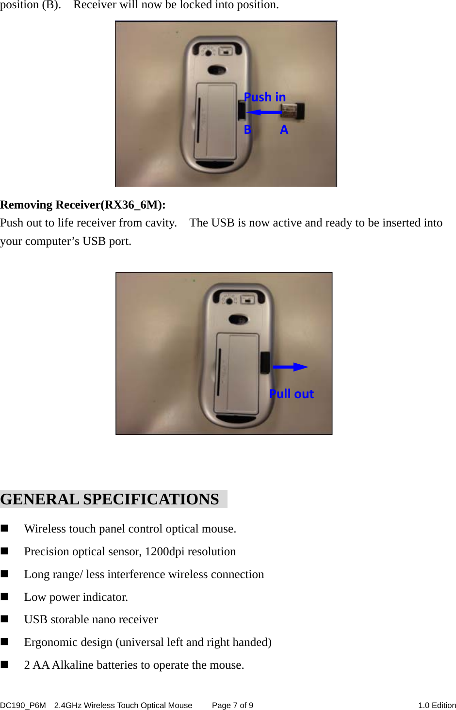 DC190_P6M    2.4GHz Wireless Touch Optical Mouse  Page 7 of 9  1.0 Edition  position (B).  Receiver will now be locked into position.                        Removing Receiver(RX36_6M): Push out to life receiver from cavity.    The USB is now active and ready to be inserted into your computer’s USB port.            GENERAL SPECIFICATIONS    Wireless touch panel control optical mouse.  Precision optical sensor, 1200dpi resolution  Long range/ less interference wireless connection  Low power indicator.  USB storable nano receiver  Ergonomic design (universal left and right handed)  2 AA Alkaline batteries to operate the mouse. PushinBAPull out