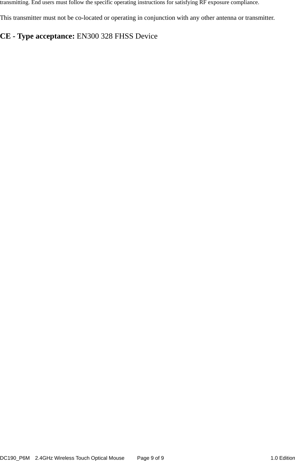 DC190_P6M    2.4GHz Wireless Touch Optical Mouse  Page 9 of 9  1.0 Edition  transmitting. End users must follow the specific operating instructions for satisfying RF exposure compliance.  This transmitter must not be co-located or operating in conjunction with any other antenna or transmitter.  CE - Type acceptance: EN300 328 FHSS Device 