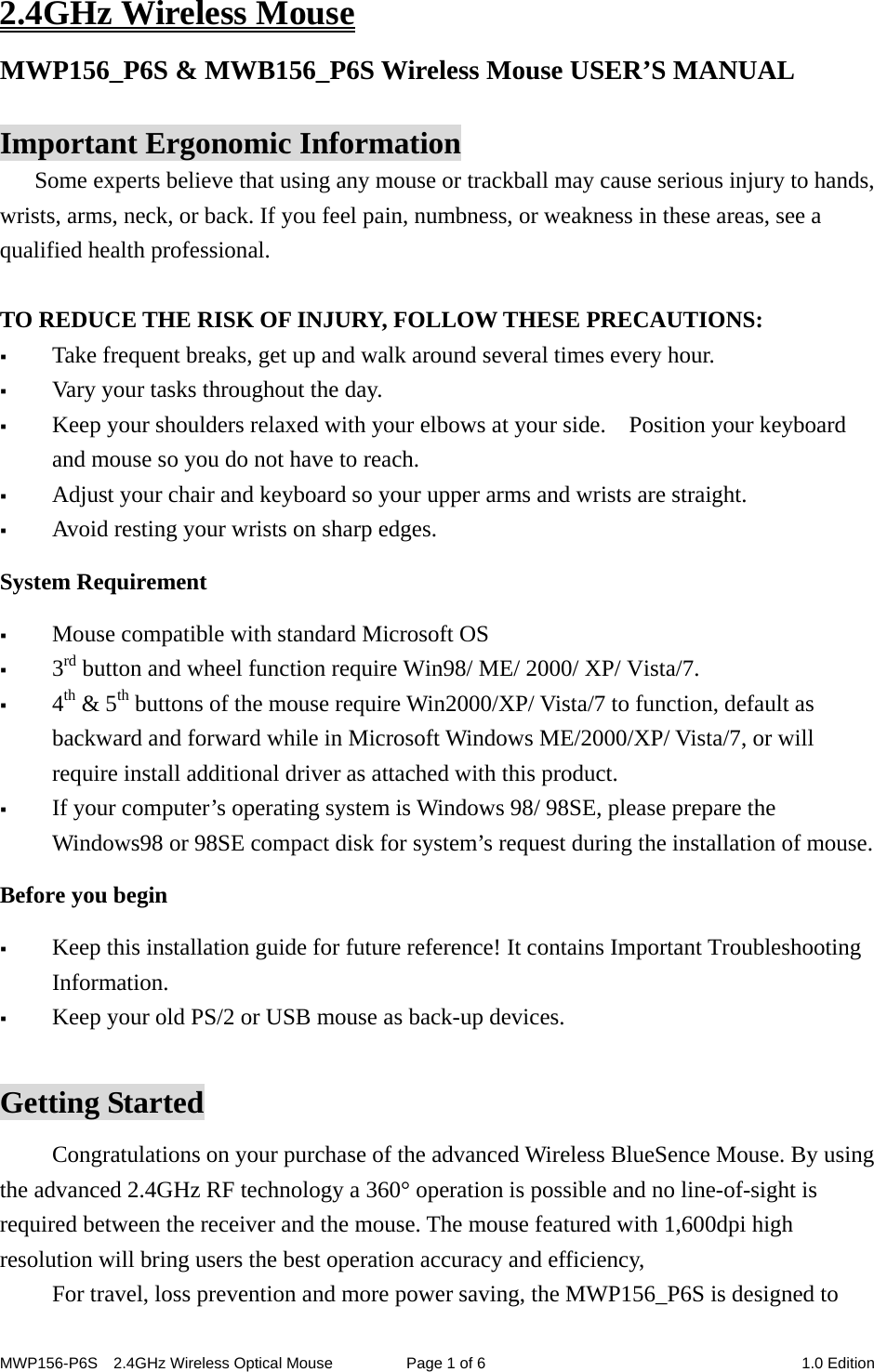 MWP156-P6S    2.4GHz Wireless Optical Mouse  Page 1 of 6  1.0 Edition 2.4GHz Wireless Mouse MWP156_P6S &amp; MWB156_P6S Wireless Mouse USER’S MANUAL    Important Ergonomic Information Some experts believe that using any mouse or trackball may cause serious injury to hands, wrists, arms, neck, or back. If you feel pain, numbness, or weakness in these areas, see a qualified health professional.  TO REDUCE THE RISK OF INJURY, FOLLOW THESE PRECAUTIONS:  Take frequent breaks, get up and walk around several times every hour.  Vary your tasks throughout the day.  Keep your shoulders relaxed with your elbows at your side.    Position your keyboard and mouse so you do not have to reach.  Adjust your chair and keyboard so your upper arms and wrists are straight.  Avoid resting your wrists on sharp edges.   System Requirement  Mouse compatible with standard Microsoft OS  3rd button and wheel function require Win98/ ME/ 2000/ XP/ Vista/7.  4th &amp; 5th buttons of the mouse require Win2000/XP/ Vista/7 to function, default as backward and forward while in Microsoft Windows ME/2000/XP/ Vista/7, or will require install additional driver as attached with this product.  If your computer’s operating system is Windows 98/ 98SE, please prepare the Windows98 or 98SE compact disk for system’s request during the installation of mouse. Before you begin  Keep this installation guide for future reference! It contains Important Troubleshooting Information.  Keep your old PS/2 or USB mouse as back-up devices.  Getting Started Congratulations on your purchase of the advanced Wireless BlueSence Mouse. By using the advanced 2.4GHz RF technology a 360° operation is possible and no line-of-sight is required between the receiver and the mouse. The mouse featured with 1,600dpi high resolution will bring users the best operation accuracy and efficiency,   For travel, loss prevention and more power saving, the MWP156_P6S is designed to 