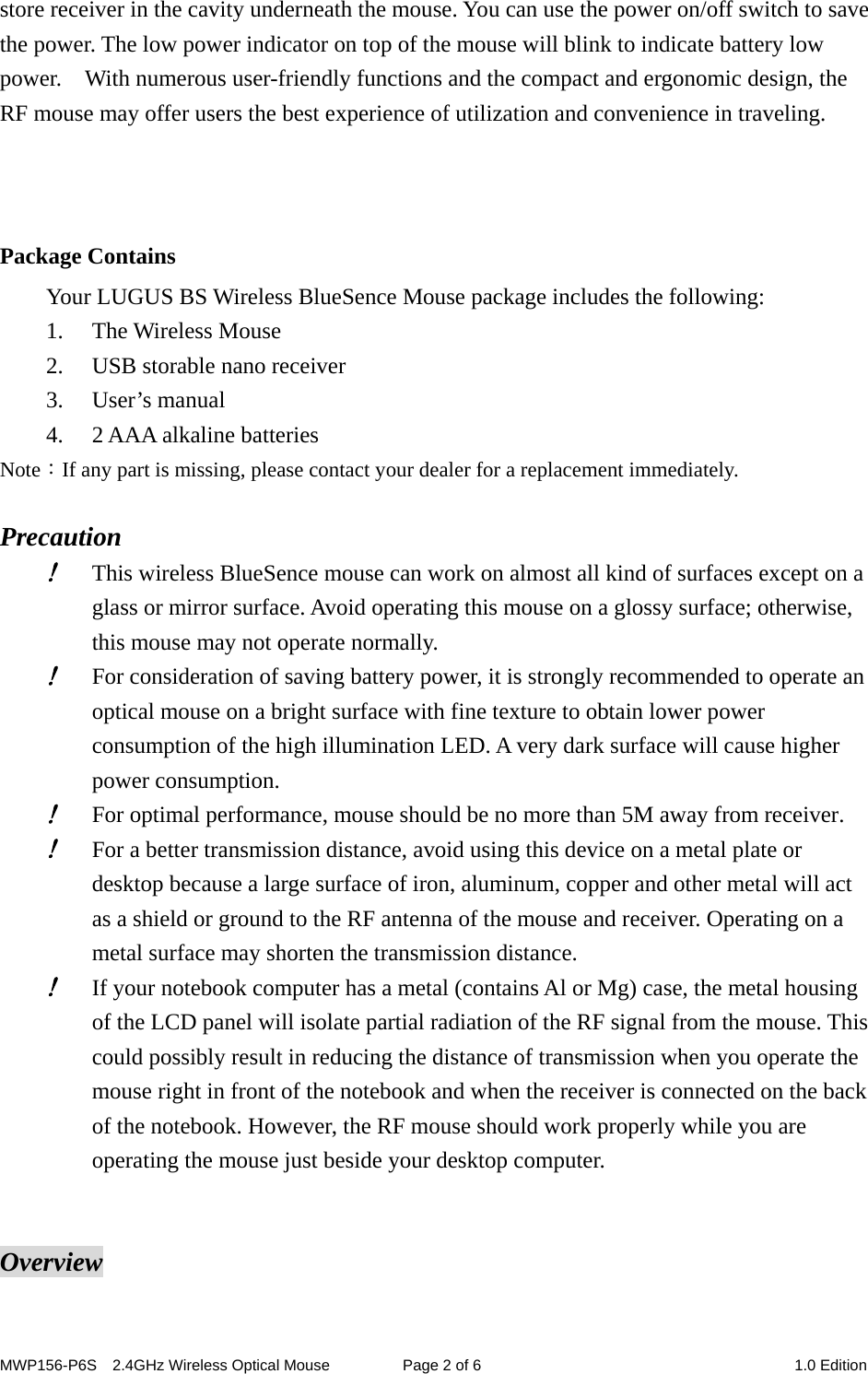 MWP156-P6S    2.4GHz Wireless Optical Mouse  Page 2 of 6  1.0 Edition store receiver in the cavity underneath the mouse. You can use the power on/off switch to save the power. The low power indicator on top of the mouse will blink to indicate battery low power.    With numerous user-friendly functions and the compact and ergonomic design, the RF mouse may offer users the best experience of utilization and convenience in traveling.    Package Contains Your LUGUS BS Wireless BlueSence Mouse package includes the following: 1. The Wireless Mouse 2. USB storable nano receiver 3. User’s manual 4. 2 AAA alkaline batteries Note：If any part is missing, please contact your dealer for a replacement immediately.  Precaution ! This wireless BlueSence mouse can work on almost all kind of surfaces except on a glass or mirror surface. Avoid operating this mouse on a glossy surface; otherwise, this mouse may not operate normally.   ! For consideration of saving battery power, it is strongly recommended to operate an optical mouse on a bright surface with fine texture to obtain lower power consumption of the high illumination LED. A very dark surface will cause higher power consumption. ! For optimal performance, mouse should be no more than 5M away from receiver. ! For a better transmission distance, avoid using this device on a metal plate or desktop because a large surface of iron, aluminum, copper and other metal will act as a shield or ground to the RF antenna of the mouse and receiver. Operating on a metal surface may shorten the transmission distance. ! If your notebook computer has a metal (contains Al or Mg) case, the metal housing of the LCD panel will isolate partial radiation of the RF signal from the mouse. This could possibly result in reducing the distance of transmission when you operate the mouse right in front of the notebook and when the receiver is connected on the back of the notebook. However, the RF mouse should work properly while you are operating the mouse just beside your desktop computer.   Overview 