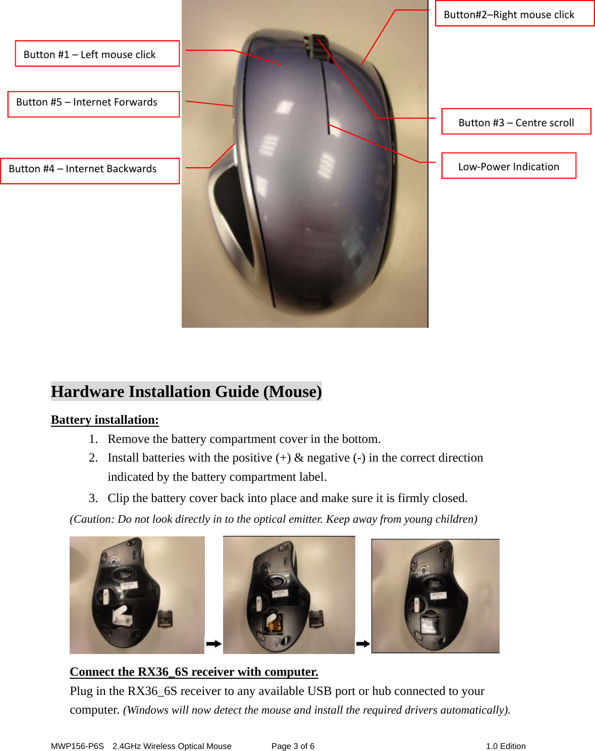 MWP156-P6S    2.4GHz Wireless Optical Mouse  Page 3 of 6  1.0 Edition    Hardware Installation Guide (Mouse) Battery installation: 1. Remove the battery compartment cover in the bottom.         2. Install batteries with the positive (+) &amp; negative (-) in the correct direction indicated by the battery compartment label. 3. Clip the battery cover back into place and make sure it is firmly closed. (Caution: Do not look directly in to the optical emitter. Keep away from young children)  Connect the RX36_6S receiver with computer. Plug in the RX36_6S receiver to any available USB port or hub connected to your computer. (Windows will now detect the mouse and install the required drivers automatically). Button#1–LeftmouseclickButton#3–CentrescrollLow‐PowerIndicationButton#5–InternetForwardsButton#4–InternetBackwardsButton#2–Rightmouseclick