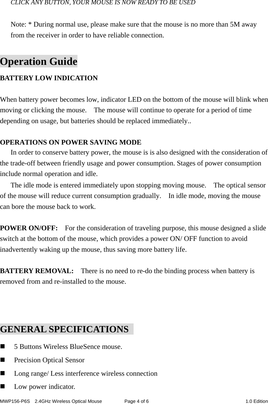 MWP156-P6S    2.4GHz Wireless Optical Mouse  Page 4 of 6  1.0 Edition   CLICK ANY BUTTON, YOUR MOUSE IS NOW READY TO BE USED  Note: * During normal use, please make sure that the mouse is no more than 5M away from the receiver in order to have reliable connection.  Operation Guide BATTERY LOW INDICATION  When battery power becomes low, indicator LED on the bottom of the mouse will blink when moving or clicking the mouse.    The mouse will continue to operate for a period of time depending on usage, but batteries should be replaced immediately..  OPERATIONS ON POWER SAVING MODE In order to conserve battery power, the mouse is is also designed with the consideration of the trade-off between friendly usage and power consumption. Stages of power consumption include normal operation and idle. The idle mode is entered immediately upon stopping moving mouse.    The optical sensor of the mouse will reduce current consumption gradually.    In idle mode, moving the mouse can bore the mouse back to work.  POWER ON/OFF:    For the consideration of traveling purpose, this mouse designed a slide switch at the bottom of the mouse, which provides a power ON/ OFF function to avoid inadvertently waking up the mouse, thus saving more battery life.  BATTERY REMOVAL:    There is no need to re-do the binding process when battery is removed from and re-installed to the mouse.      GENERAL SPECIFICATIONS    5 Buttons Wireless BlueSence mouse.  Precision Optical Sensor  Long range/ Less interference wireless connection  Low power indicator. 