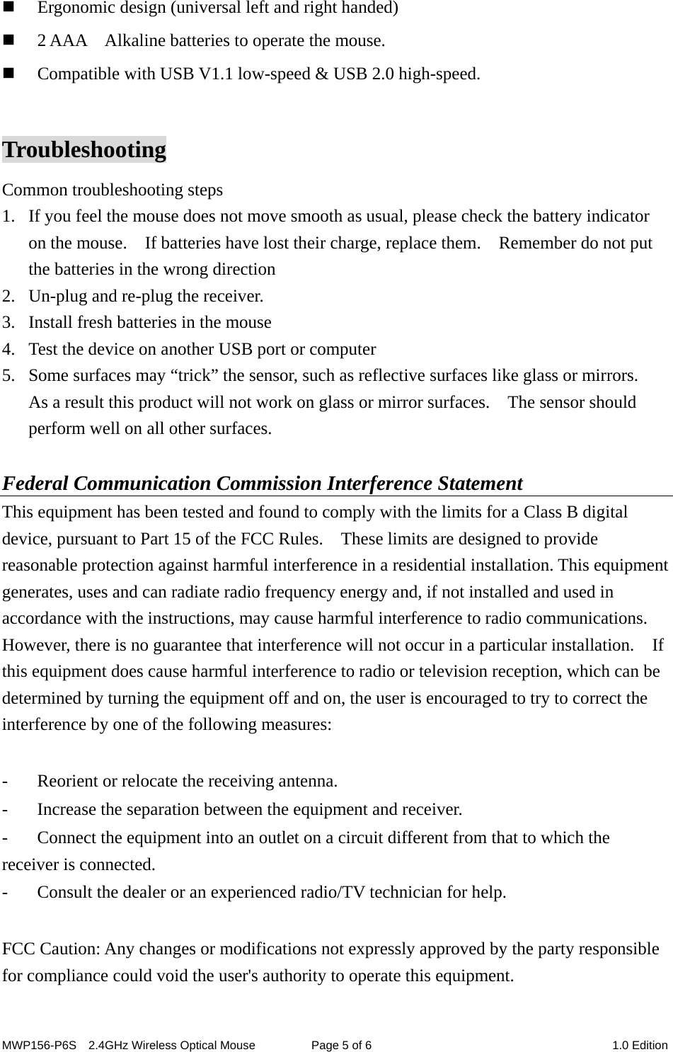 MWP156-P6S    2.4GHz Wireless Optical Mouse  Page 5 of 6  1.0 Edition  Ergonomic design (universal left and right handed)  2 AAA    Alkaline batteries to operate the mouse.  Compatible with USB V1.1 low-speed &amp; USB 2.0 high-speed.  Troubleshooting Common troubleshooting steps 1. If you feel the mouse does not move smooth as usual, please check the battery indicator on the mouse.    If batteries have lost their charge, replace them.    Remember do not put the batteries in the wrong direction 2. Un-plug and re-plug the receiver. 3. Install fresh batteries in the mouse 4. Test the device on another USB port or computer 5. Some surfaces may “trick” the sensor, such as reflective surfaces like glass or mirrors.   As a result this product will not work on glass or mirror surfaces.    The sensor should perform well on all other surfaces.  Federal Communication Commission Interference Statement This equipment has been tested and found to comply with the limits for a Class B digital device, pursuant to Part 15 of the FCC Rules.    These limits are designed to provide reasonable protection against harmful interference in a residential installation. This equipment generates, uses and can radiate radio frequency energy and, if not installed and used in accordance with the instructions, may cause harmful interference to radio communications.   However, there is no guarantee that interference will not occur in a particular installation.  If this equipment does cause harmful interference to radio or television reception, which can be determined by turning the equipment off and on, the user is encouraged to try to correct the interference by one of the following measures:  -  Reorient or relocate the receiving antenna. -  Increase the separation between the equipment and receiver. -  Connect the equipment into an outlet on a circuit different from that to which the receiver is connected. -  Consult the dealer or an experienced radio/TV technician for help.  FCC Caution: Any changes or modifications not expressly approved by the party responsible for compliance could void the user&apos;s authority to operate this equipment.  