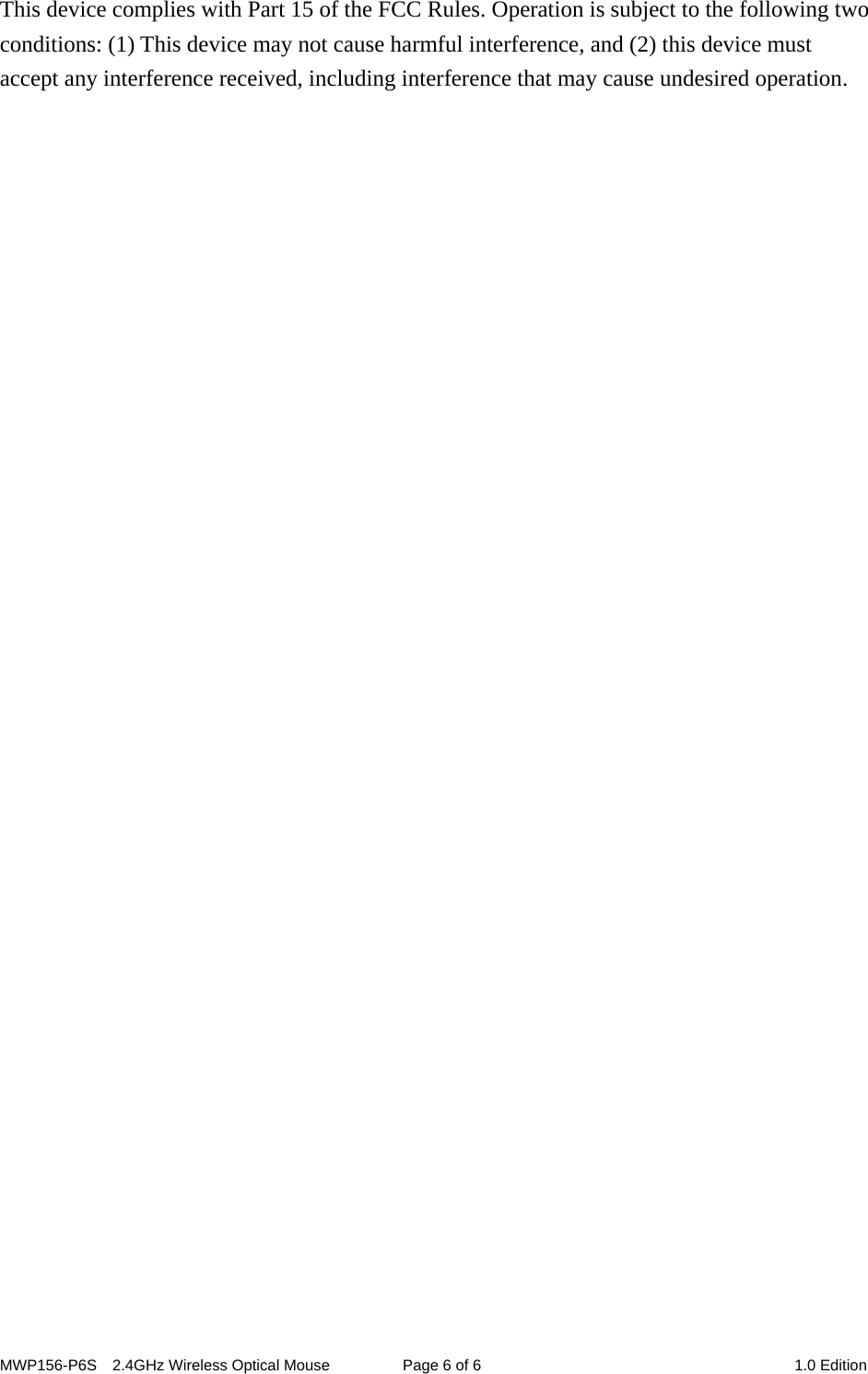 MWP156-P6S    2.4GHz Wireless Optical Mouse  Page 6 of 6  1.0 Edition This device complies with Part 15 of the FCC Rules. Operation is subject to the following two conditions: (1) This device may not cause harmful interference, and (2) this device must accept any interference received, including interference that may cause undesired operation.  