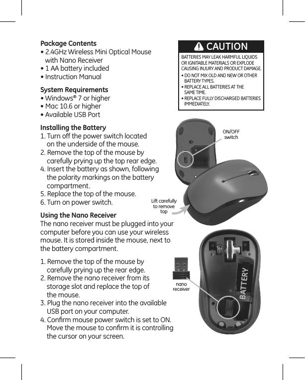 BATTERYnano receiverON/OFFswitchLift carefully to removetopBATTERIES MAY LEAK HARMFUL LIQUIDS OR IGNITABLE MATERIALS OR EXPLODE CAUSING INJURY AND PRODUCT DAMAGE.• DO NOT MIX OLD AND NEW OR OTHER      BATTERY TYPES.• REPLACE ALL BATTERIES AT THE    SAME TIME.• REPLACE FULLY DISCHARGED BATTERIES    IMMEDIATELY.CAUTIONPackage Contents• 2.4GHz Wireless Mini Optical Mouse    with Nano Receiver • 1 AA battery included • Instruction Manual System Requirements• Windows® 7 or higher• Mac 10.6 or higher• Available USB Port       Installing the Battery1. Turn off the power switch located      on the underside of the mouse.2. Remove the top of the mouse by     carefully prying up the top rear edge.4. Insert the battery as shown, following      the polarity markings on the battery     compartment.5. Replace the top of the mouse. 6. Turn on power switch.Using the Nano ReceiverThe nano receiver must be plugged into your computer before you can use your wireless mouse. It is stored inside the mouse, next to  the battery compartment.1. Remove the top of the mouse by     carefully prying up the rear edge.2. Remove the nano receiver from its     storage slot and replace the top of      the mouse.3. Plug the nano receiver into the available     USB port on your computer.4. Conﬁrm mouse power switch is set to ON.     Move the mouse to conﬁrm it is controlling      the cursor on your screen.