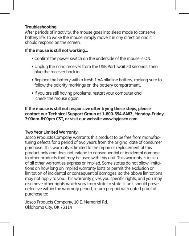 TroubleshootingAfter periods of inactivity, the mouse goes into sleep mode to conserve battery life. To wake the mouse, simply move it in any direction and it should respond on the screen.If the mouse is still not working...• Conﬁrm the power switch on the underside of the mouse is ON.• Unplug the nano receiver from the USB Port, wait 30 seconds, then    plug the receiver back in.• Replace the battery with a fresh 1 AA alkaline battery, making sure to    follow the polarity markings on the battery compartment.• If you are still having problems, restart your computer and     check the mouse again.If the mouse is still not responsive after trying these steps, please  contact our Technical Support Group at 1-800-654-8483, Monday-Friday 7:00am-8:00pm CST, or visit our website www.byjasco.com.Two Year Limited WarrantyJasco Products Company warrants this product to be free from manufac-turing defects for a period of two years from the original date of consumer purchase. This warranty is limited to the repair or replacement of this product only and does not extend to consequential or incidental damage to other products that may be used with this unit. This warranty is in lieu of all other warranties express or implied. Some states do not allow limita-tions on how long an implied warranty lasts or permit the exclusion or limitation of incidental or consequential damages, so the above limitations may not apply to you. This warranty gives you speciﬁc rights, and you may also have other rights which vary from state to state. If unit should prove defective within the warranty period, return prepaid with dated proof of purchase to: Jasco Products Company, 10 E. Memorial Rd.Oklahoma City, OK 73114