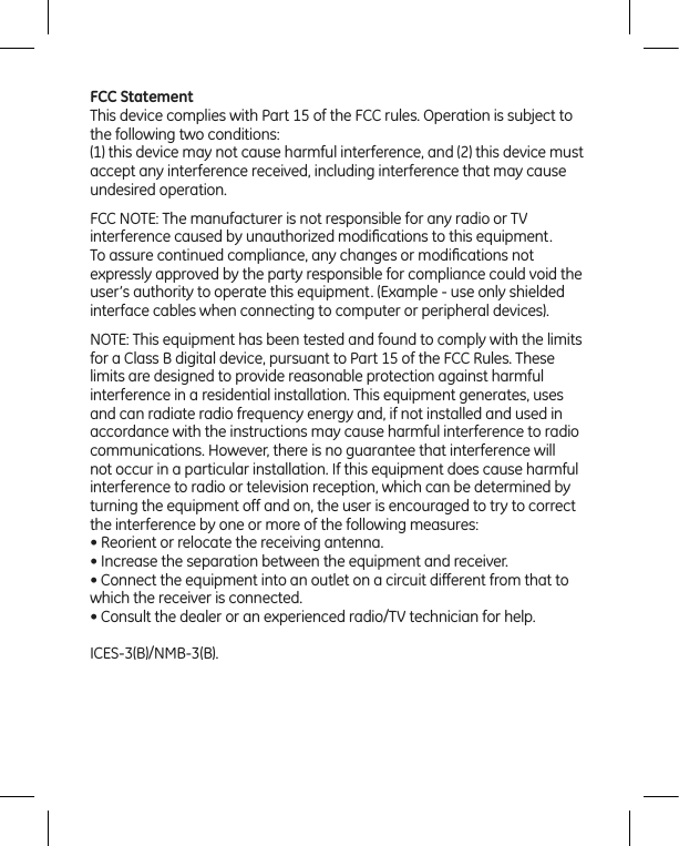 FCC StatementThis device complies with Part 15 of the FCC rules. Operation is subject to the following two conditions:(1) this device may not cause harmful interference, and (2) this device must accept any interference received, including interference that may cause undesired operation.FCC NOTE: The manufacturer is not responsible for any radio or TV  interference caused by unauthorized modiﬁcations to this equipment.  To assure continued compliance, any changes or modiﬁcations not expressly approved by the party responsible for compliance could void the user’s authority to operate this equipment. (Example - use only shielded interface cables when connecting to computer or peripheral devices). NOTE: This equipment has been tested and found to comply with the limits for a Class B digital device, pursuant to Part 15 of the FCC Rules. These limits are designed to provide reasonable protection against harmful interference in a residential installation. This equipment generates, uses and can radiate radio frequency energy and, if not installed and used in accordance with the instructions may cause harmful interference to radio communications. However, there is no guarantee that interference will not occur in a particular installation. If this equipment does cause harmful interference to radio or television reception, which can be determined by turning the equipment off and on, the user is encouraged to try to correct the interference by one or more of the following measures:• Reorient or relocate the receiving antenna.• Increase the separation between the equipment and receiver.• Connect the equipment into an outlet on a circuit different from that to which the receiver is connected.• Consult the dealer or an experienced radio/TV technician for help.ICES-3(B)/NMB-3(B).