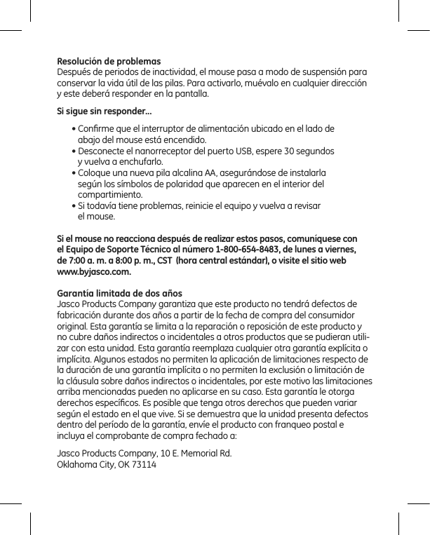 Resolución de problemasDespués de periodos de inactividad, el mouse pasa a modo de suspensión para conservar la vida útil de las pilas. Para activarlo, muévalo en cualquier dirección y este deberá responder en la pantalla.Si sigue sin responder...• Conﬁrme que el interruptor de alimentación ubicado en el lado de    abajo del mouse está encendido.• Desconecte el nanorreceptor del puerto USB, espere 30 segundos     y vuelva a enchufarlo.• Coloque una nueva pila alcalina AA, asegurándose de instalarla    según los símbolos de polaridad que aparecen en el interior del    compartimiento.• Si todavía tiene problemas, reinicie el equipo y vuelva a revisar     el mouse.Si el mouse no reacciona después de realizar estos pasos, comuníquese con  el Equipo de Soporte Técnico al número 1-800-654-8483, de lunes a viernes,  de 7:00 a. m. a 8:00 p. m., CST  (hora central estándar), o visite el sitio web  www.byjasco.com.Garantía limitada de dos añosJasco Products Company garantiza que este producto no tendrá defectos de fabricación durante dos años a partir de la fecha de compra del consumidor original. Esta garantía se limita a la reparación o reposición de este producto y no cubre daños indirectos o incidentales a otros productos que se pudieran utili-zar con esta unidad. Esta garantía reemplaza cualquier otra garantía explícita o implícita. Algunos estados no permiten la aplicación de limitaciones respecto de la duración de una garantía implícita o no permiten la exclusión o limitación de la cláusula sobre daños indirectos o incidentales, por este motivo las limitaciones arriba mencionadas pueden no aplicarse en su caso. Esta garantía le otorga derechos especíﬁcos. Es posible que tenga otros derechos que pueden variar según el estado en el que vive. Si se demuestra que la unidad presenta defectos dentro del período de la garantía, envíe el producto con franqueo postal e incluya el comprobante de compra fechado a: Jasco Products Company, 10 E. Memorial Rd.Oklahoma City, OK 73114