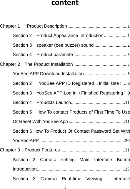 1 content Chapter 1   Product Description...................................................1Section 2    Product Appearance Introduction....................1Section 3    speaker (bee buzzer) sound............................2Section 4    Product paramete..............................................3Chapter 2    The Product Installation..............................................5YooSee APP Download Installation.....................................5Section 2   YooSee APP ID Registered（Initial Use）...6Section 3    YooSee APP Log In（Finished Registering）9Section 4    Proudcts Launch..............................................11Section 5    How To contact Products of First Time To Use Or Reset With YooSee App................................................11Section 6 How To Product Of Contact Password Set With YooSee APP.........................................................................20Chapter 3  Product Features.......................................................21Section 2 Camera setting Main Interface Button Introduction...........................................................................23Section 3 Camera Real-time Viewing  Interface 