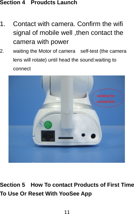 11Section 4  Proudcts Launch 1.  Contact with camera. Confirm the wifi signal of mobile well ,then contact the camera with power 2.  waiting the Motor of camera    self-test (the camera lens will rotate) until head the sound:waiting to connect  Section 5    How To contact Products of First Time To Use Or Reset With YooSee App 