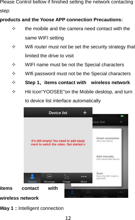 12Please Control bellow if finished setting the network contacting step: products and the Yoose APP connection Precautions:   the moibile and the camera need contact with the same WIFI setting   Wifi router must not be set the security strategy that   limited the drive to visit   WIFI name must be not the Special characters   WIfi password must not be the Special characters  Step 1、items contact with  wireless network   Hit Icon“YOOSEE”on the Mobile desktop, and turn to device list interface automatically items contact with  wireless network Way 1：Intelligent connection 