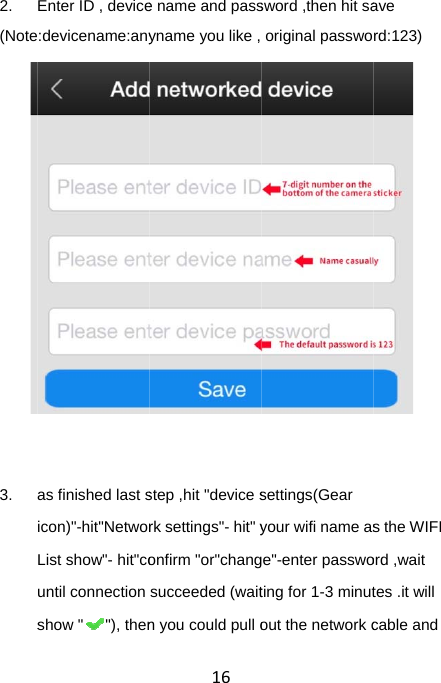  2. (Note  3. sEnter ID , device:devicename:anyas finished last sicon)&quot;-hit&quot;NetworList show&quot;- hit&quot;countil connection show &quot; &quot;), then16e name and passyname you like , step ,hit &quot;device srk settings&quot;- hit&quot; yonfirm &quot;or&quot;changsucceeded (waitn you could pull osword ,then hit saoriginal passwosettings(Gear your wifi name ase&quot;-enter passwoting for 1-3 minutout the network cave rd:123) s the WIFI ord ,wait tes .it will cable and 