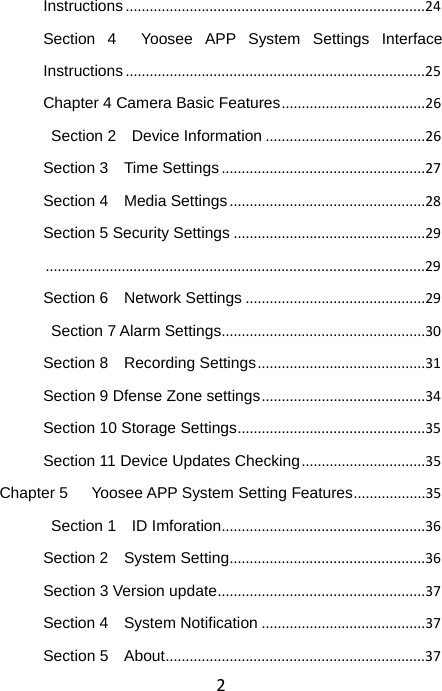 2Instructions...........................................................................24Section 4  Yoosee APP System Settings Interface Instructions...........................................................................25Chapter 4 Camera Basic Features....................................26 Section 2  Device Information........................................26Section 3    Time Settings...................................................27Section 4    Media Settings.................................................28Section 5 Security Settings................................................29...............................................................................................29Section 6    Network Settings.............................................29 Section 7 Alarm Settings...................................................30Section 8    Recording Settings..........................................31Section 9 Dfense Zone settings.........................................34Section 10 Storage Settings...............................................35Section 11 Device Updates Checking...............................35Chapter 5      Yoosee APP System Setting Features..................35 Section 1  ID Imforation...................................................36Section 2    System Setting.................................................36Section 3 Version update....................................................37Section 4    System Notification.........................................37Section 5    About.................................................................37