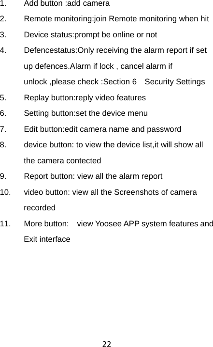 221.  Add button :add camera   2.  Remote monitoring:join Remote monitoring when hit 3.  Device status:prompt be online or not 4.  Defencestatus:Only receiving the alarm report if set up defences.Alarm if lock , cancel alarm if unlock ,please check :Section 6    Security Settings 5.  Replay button:reply video features 6.  Setting button:set the device menu 7.  Edit button:edit camera name and password 8.  device button: to view the device list,it will show all the camera contected 9.  Report button: view all the alarm report 10.  video button: view all the Screenshots of camera recorded 11.  More button:    view Yoosee APP system features and Exit interface   