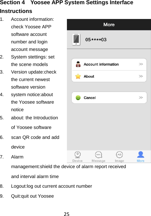 25Section 4    Yoosee APP System Settings Interface Instructions 1. Account information: check Yoosee APP software account number and login account message 2. System stettings: set the scene models 3. Version update:check the current newest software version 4. system notice:about the Yoosee software notice 5. about: the Introduction of Yoosee software 6.  scan QR code and add device 7. Alarm management:shield the device of alarm report received and interval alarm time 8.  Logout:log out current account number 9.  Quit:quit out Yoosee 