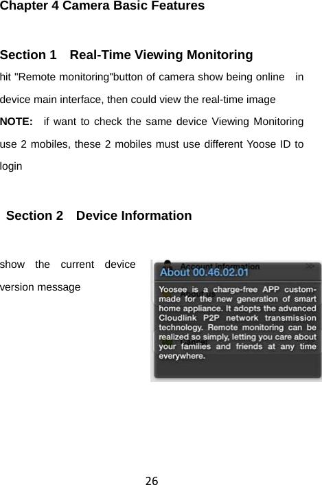 26Chapter 4 Camera Basic Features Section 1    Real-Time Viewing Monitoring hit &quot;Remote monitoring&quot;button of camera show being online   in device main interface, then could view the real-time image NOTE:  if want to check the same device Viewing Monitoring use 2 mobiles, these 2 mobiles must use different Yoose ID to login  Section 2  Device Information show the current device version message    