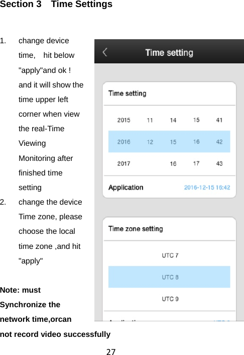 27Section 3  Time Settings 1. change device time,  hit below &quot;apply&quot;and ok ! and it will show the time upper left corner when view the real-Time Viewing Monitoring after finished time setting 2.  change the device Time zone, please choose the local time zone ,and hit &quot;apply&quot;  Note: must Synchronize the network time,orcan not record video successfully   