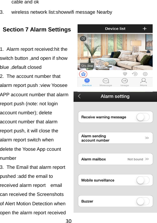 30cable and ok 3.  wireless network list:showwifi message Nearby   Section 7 Alarm Settings 1.  Alarm report received:hit the switch button ,and open if show blue ,default closed    2.  The account number that alarm report push :view Yoosee APP account number that alarm report push (note: not login account number); delete account number that alarm report push, it will close the alarm report switch when delete the Yoose App ccount number 3.  The Email that alarm report pushed :add the email to received alarm report    email can received the Screenshots of Alert Motion Detection when open the alarm report received 