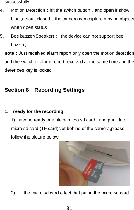 31successfully. 4. Motion Detection：hit the switch button，and open if show blue ,default closed，  the camera can capture moving objects when open status 5. Bee buzzer(Speaker)：  the device can not support bee buzzer。 note：Just received alarm report only open the motion detection and the switch of alarm report received at the same time and the defences key is locked Section 8  Recording Settings 1、 ready for the recording 1)  need to ready one piece micro sd card , and put it into micro sd card (TF card)slot behind of the camera,please follow the picture below:      2)  the micro sd card effect that put in the micro sd card 