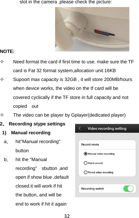 32slot in the camera ,please check the picture:     NOTE:   Need format the card if first time to use. make sure the TF card is Fat 32 format system,allocation unit:16KB   Supoort max capacity is 32GB , it will store 200MB/hours when device works, the video on the tf card will be covered cyclically if the TF store in full capacity and not copied  out   The video can be player by Gplayer(dedicated player) 2、 Recording stype settings 1) Manual recording a、 hit&quot;Manual recording&quot; button b、 hit the &quot;Manual recording&quot;  sbutton ,and open if show blue ,default closed.it will work if hit the button, and will be end to work if hit it again 