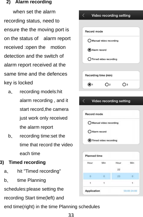 332) Alarm recording when set the alarm recording status, need to ensure the the moving port is on the status of    alarm report received :open the    motion detection and the switch of alarm report received at the same time and the defences key is locked a、 recording models:hit alarm recording , and it start record,the camera just work only received the alarm report b、  recording time:set the time that record the video each time 3) Timed recording a、  hit &quot;Timed recording&quot; b、 time Planning schedules:please setting the recording Start time(left) and   end time(right) in the time Planning schedules 