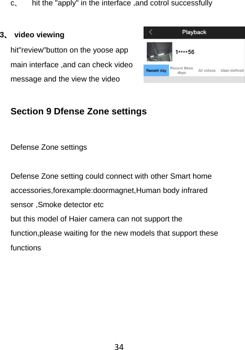 34c、  hit the &quot;apply&quot; in the interface ,and cotrol successfully  3、 video viewing hit&quot;review&quot;button on the yoose app main interface ,and can check video message and the view the video Section 9 Dfense Zone settings Defense Zone settings  Defense Zone setting could connect with other Smart home accessories,forexample:doormagnet,Human body infrared sensor ,Smoke detector etc but this model of Haier camera can not support the function,please waiting for the new models that support these functions  