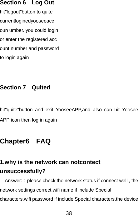 38 Section 6  Log Out hit&quot;logout&quot;button to quite   currentloginedyooseeacc oun umber. you could login or enter the registered acc ount number and password   to login again  Section 7  Quited hit&quot;quite&quot;button and exit YooseeAPP,and also can hit Yoosee APP icon then log in again Chapter6  FAQ 1.why is the network can notcontect unsuccessfully?   Answer:：please check the network status if connect well , the network settings correct,wifi name if include Special characters,wifi password if include Special characters,the device 