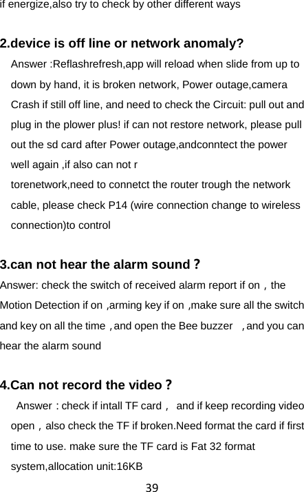 39if energize,also try to check by other different ways  2.device is off line or network anomaly? Answer :Reflashrefresh,app will reload when slide from up to down by hand, it is broken network, Power outage,camera Crash if still off line, and need to check the Circuit: pull out and plug in the plower plus! if can not restore network, please pull out the sd card after Power outage,andconntect the power well again ,if also can not r torenetwork,need to connetct the router trough the network cable, please check P14 (wire connection change to wireless connection)to control  3.can not hear the alarm sound？ Answer: check the switch of received alarm report if on，the Motion Detection if on，arming key if on，make sure all the switch and key on all the time，and open the Bee buzzer  ，and you can hear the alarm sound  4.Can not record the video？  Answer：check if intall TF card，  and if keep recording video open，also check the TF if broken.Need format the card if first time to use. make sure the TF card is Fat 32 format system,allocation unit:16KB 