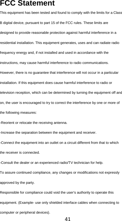 41FCC Statement This equipment has been tested and found to comply with the limits for a Class B digital device, pursuant to part 15 of the FCC rules. These limits are designed to provide reasonable protection against harmful interference in a residential installation. This equipment generates, uses and can radiate radio frequency energy and, if not installed and used in accordance with the instructions, may cause harmful interference to radio communications. However, there is no guarantee that interference will not occur in a particular installation. If this equipment does cause harmful interference to radio or television reception, which can be determined by turning the equipment off and on, the user is encouraged to try to correct the interference by one or more of the following measures: -Reorient or relocate the receiving antenna. -Increase the separation between the equipment and receiver. -Connect the equipment into an outlet on a circuit different from that to which the receiver is connected. -Consult the dealer or an experienced radio/TV technician for help. To assure continued compliance, any changes or modifications not expressly approved by the party. Responsible for compliance could void the user’s authority to operate this equipment. (Example- use only shielded interface cables when connecting to computer or peripheral devices). 