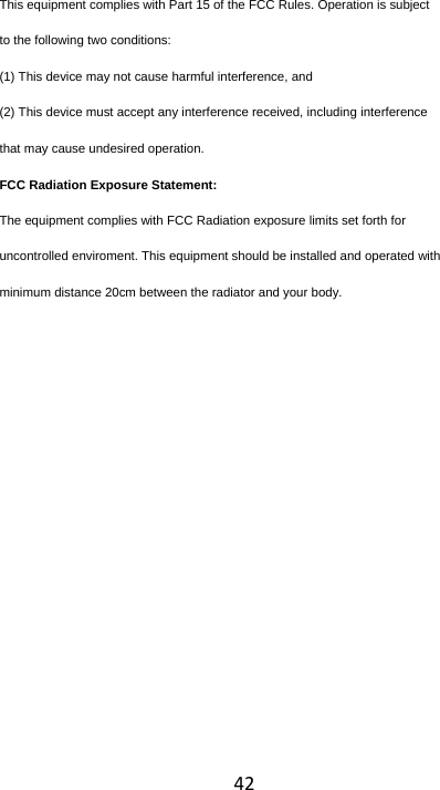 42This equipment complies with Part 15 of the FCC Rules. Operation is subject to the following two conditions: (1) This device may not cause harmful interference, and (2) This device must accept any interference received, including interference that may cause undesired operation. FCC Radiation Exposure Statement: The equipment complies with FCC Radiation exposure limits set forth for uncontrolled enviroment. This equipment should be installed and operated with minimum distance 20cm between the radiator and your body.      