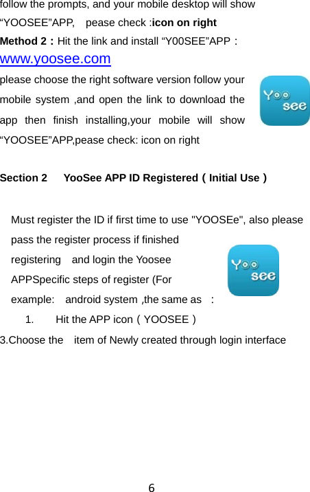 6follow the prompts, and your mobile desktop will show “YOOSEE”APP,  pease check :icon on right Method 2：Hit the link and install “Y00SEE”APP：www.yoosee.com please choose the right software version follow your mobile system ,and open the link to download the app then finish installing,your mobile will show “YOOSEE”APP,pease check: icon on right Section 2      YooSee APP ID Registered（Initial Use） Must register the ID if first time to use &quot;YOOSEe&quot;, also please pass the register process if finished registering    and login the Yoosee APPSpecific steps of register (For example:  android system，the same as  ： 1.  Hit the APP icon（YOOSEE） 3.Choose the    item of Newly created through login interface  