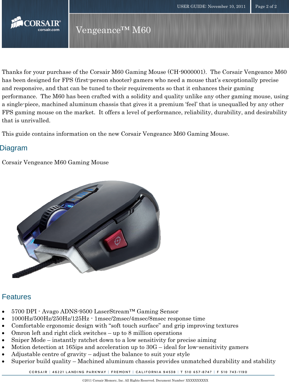    ©2011 Corsair Memory, Inc. All Rights Reserved. Document Number: XXXXXXXXXX USER GUIDE: November 10, 2011  Page 2 of 2 Vengeance™ M60   Thanks for your purchase of the Corsair M60 Gaming Mouse (CH-9000001).  The Corsair Vengeance M60 has been designed for FPS (first-person shooter) gamers who need a mouse that’s exceptionally precise and responsive, and that can be tuned to their requirements so that it enhances their gaming performance.  The M60 has been crafted with a solidity and quality unlike any other gaming mouse, using a single-piece, machined aluminum chassis that gives it a premium ‘feel’ that is unequalled by any other FPS gaming mouse on the market.  It offers a level of performance, reliability, durability, and desirability that is unrivalled. This guide contains information on the new Corsair Vengeance M60 Gaming Mouse. Diagram Corsair Vengeance M60 Gaming Mouse          Features • 5700 DPI - Avago ADNS-9500 LaserStream™ Gaming Sensor • 1000Hz/500Hz/250Hz/125Hz - 1msec/2msec/4msec/8msec response time  • Comfortable ergonomic design with “soft touch surface” and grip improving textures • Omron left and right click switches – up to 8 million operations  • Sniper Mode – instantly ratchet down to a low sensitivity for precise aiming  • Motion detection at 165ips and acceleration up to 30G – ideal for low-sensitivity gamers • Adjustable centre of gravity – adjust the balance to suit your style • Superior build quality – Machined aluminum chassis provides unmatched durability and stability 