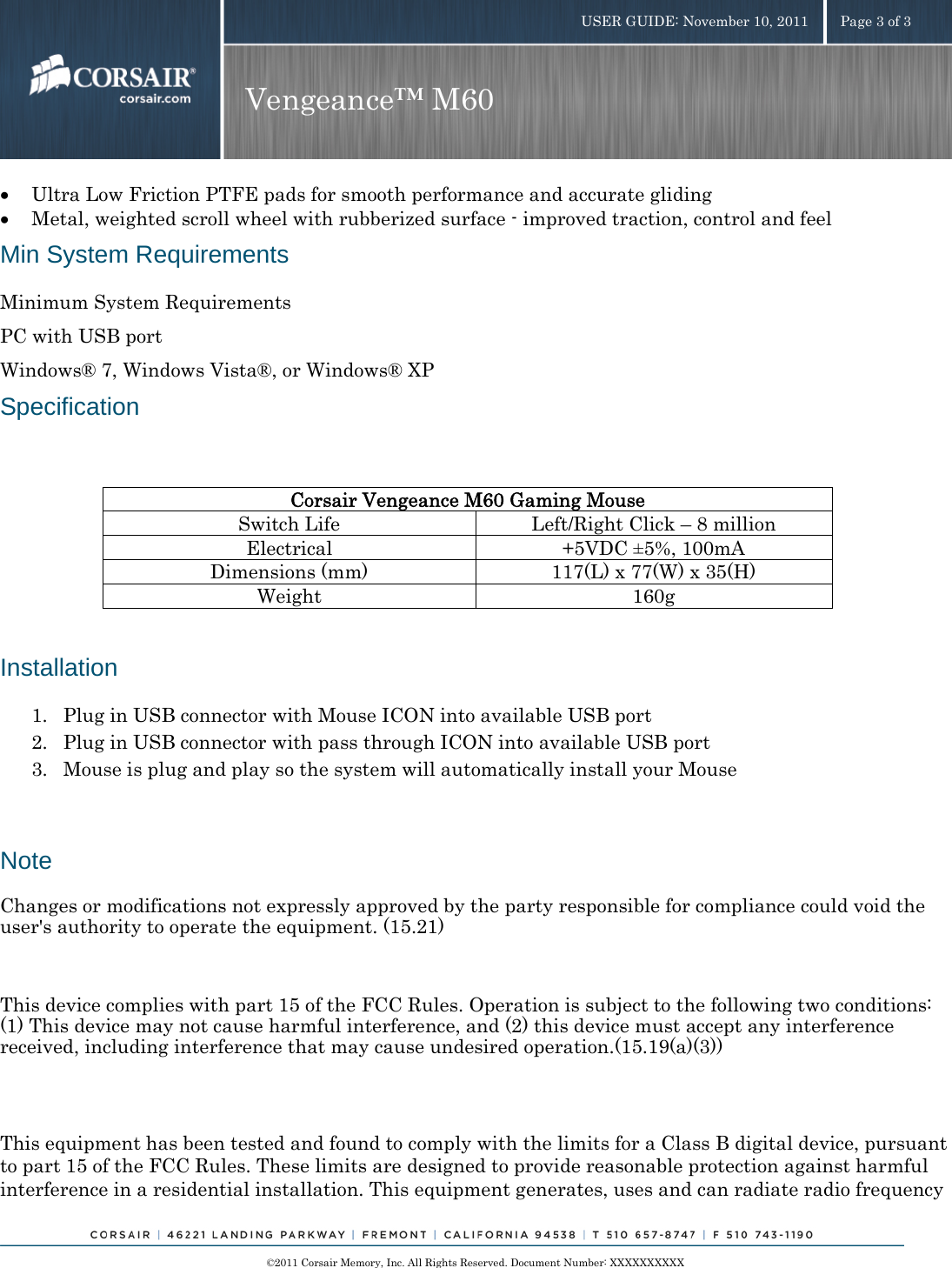    ©2011 Corsair Memory, Inc. All Rights Reserved. Document Number: XXXXXXXXXX USER GUIDE: November 10, 2011  Page 3 of 3 Vengeance™ M60  • Ultra Low Friction PTFE pads for smooth performance and accurate gliding • Metal, weighted scroll wheel with rubberized surface - improved traction, control and feel Min System Requirements Minimum System Requirements PC with USB port Windows® 7, Windows Vista®, or Windows® XP Specification  Corsair Vengeance M60 Gaming Mouse Switch Life  Left/Right Click –8 million Electrical +5VDC ±5%, 100mA Dimensions (mm)  117(L) x 77(W) x 35(H) Weight 160g  Installation 1. Plug in USB connector with Mouse ICON into available USB port 2. Plug in USB connector with pass through ICON into available USB port 3. Mouse is plug and play so the system will automatically install your Mouse Note Changes or modifications not expressly approved by the party responsible for compliance could void the user&apos;s authority to operate the equipment. (15.21)   This device complies with part 15 of the FCC Rules. Operation is subject to the following two conditions: (1) This device may not cause harmful interference, and (2) this device must accept any interference received, including interference that may cause undesired operation.(15.19(a)(3))  This equipment has been tested and found to comply with the limits for a Class B digital device, pursuant to part 15 of the FCC Rules. These limits are designed to provide reasonable protection against harmful interference in a residential installation. This equipment generates, uses and can radiate radio frequency 