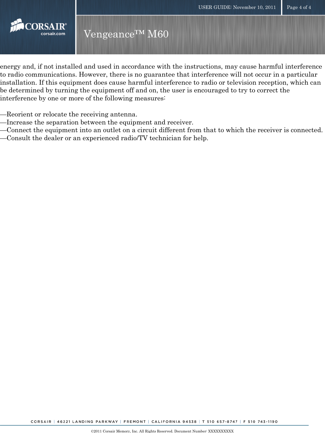    ©2011 Corsair Memory, Inc. All Rights Reserved. Document Number: XXXXXXXXXX USER GUIDE: November 10, 2011  Page 4 of 4 Vengeance™ M60  energy and, if not installed and used in accordance with the instructions, may cause harmful interference to radio communications. However, there is no guarantee that interference will not occur in a particular installation. If this equipment does cause harmful interference to radio or television reception, which can be determined by turning the equipment off and on, the user is encouraged to try to correct the interference by one or more of the following measures:  —Reorient or relocate the receiving antenna. —Increase the separation between the equipment and receiver. —Connect the equipment into an outlet on a circuit different from that to which the receiver is connected. —Consult the dealer or an experienced radio/TV technician for help.  