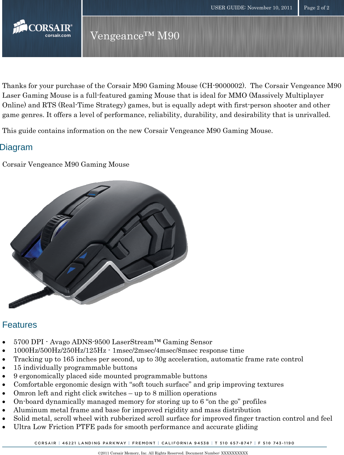    ©2011 Corsair Memory, Inc. All Rights Reserved. Document Number: XXXXXXXXXX USER GUIDE: November 10, 2011  Page 2 of 2 Vengeance™ M90   Thanks for your purchase of the Corsair M90 Gaming Mouse (CH-9000002).  The Corsair Vengeance M90 Laser Gaming Mouse is a full-featured gaming Mouse that is ideal for MMO (Massively Multiplayer Online) and RTS (Real-Time Strategy) games, but is equally adept with first-person shooter and other game genres. It offers a level of performance, reliability, durability, and desirability that is unrivalled. This guide contains information on the new Corsair Vengeance M90 Gaming Mouse. Diagram Corsair Vengeance M90 Gaming Mouse          Features • 5700 DPI - Avago ADNS-9500 LaserStream™ Gaming Sensor • 1000Hz/500Hz/250Hz/125Hz - 1msec/2msec/4msec/8msec response time  • Tracking up to 165 inches per second, up to 30g acceleration, automatic frame rate control   • 15 individually programmable buttons • 9 ergonomically placed side mounted programmable buttons • Comfortable ergonomic design with “soft touch surface” and grip improving textures • Omron left and right click switches – up to 8 million operations  • On-board dynamically managed memory for storing up to 6 “on the go” profiles  • Aluminum metal frame and base for improved rigidity and mass distribution • Solid metal, scroll wheel with rubberized scroll surface for improved finger traction control and feel • Ultra Low Friction PTFE pads for smooth performance and accurate gliding 