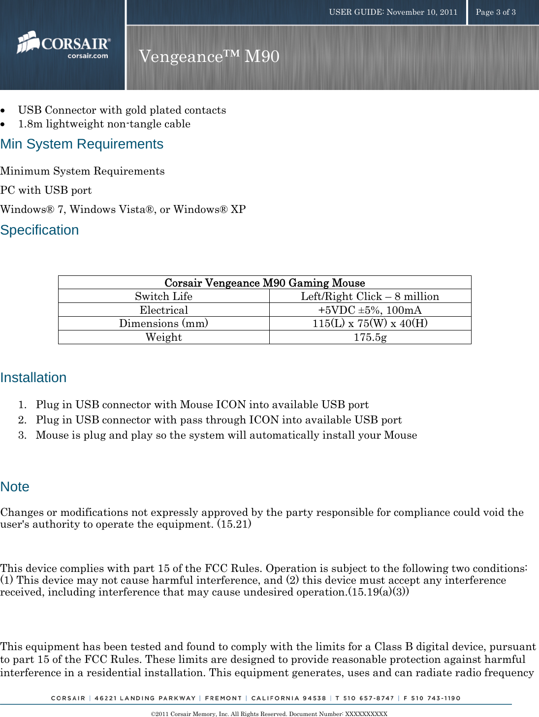    ©2011 Corsair Memory, Inc. All Rights Reserved. Document Number: XXXXXXXXXX USER GUIDE: November 10, 2011  Page 3 of 3 Vengeance™ M90  • USB Connector with gold plated contacts • 1.8m lightweight non-tangle cable Min System Requirements Minimum System Requirements PC with USB port Windows® 7, Windows Vista®, or Windows® XP Specification  Corsair Vengeance M90 Gaming Mouse Switch Life  Left/Right Click –8 million Electrical +5VDC ±5%, 100mA Dimensions (mm)  115(L) x 75(W) x 40(H) Weight 175.5g  Installation 1. Plug in USB connector with Mouse ICON into available USB port 2. Plug in USB connector with pass through ICON into available USB port 3. Mouse is plug and play so the system will automatically install your Mouse Note Changes or modifications not expressly approved by the party responsible for compliance could void the user&apos;s authority to operate the equipment. (15.21)   This device complies with part 15 of the FCC Rules. Operation is subject to the following two conditions: (1) This device may not cause harmful interference, and (2) this device must accept any interference received, including interference that may cause undesired operation.(15.19(a)(3))  This equipment has been tested and found to comply with the limits for a Class B digital device, pursuant to part 15 of the FCC Rules. These limits are designed to provide reasonable protection against harmful interference in a residential installation. This equipment generates, uses and can radiate radio frequency 