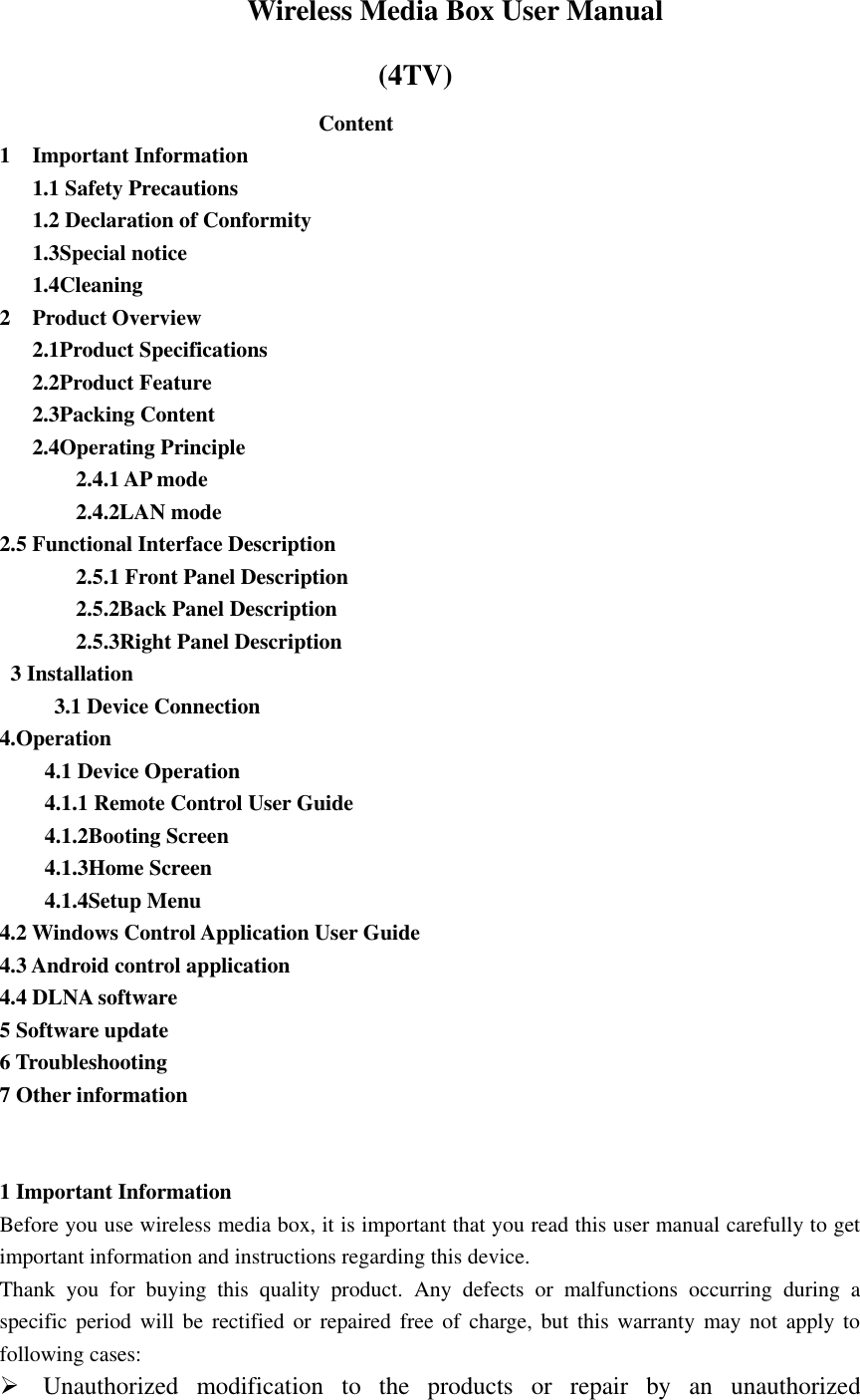                   Wireless Media Box User Manual                             (4TV) Content     1    Important Information      1.1 Safety Precautions    1.2 Declaration of Conformity    1.3Special notice      1.4Cleaning   2    Product Overview    2.1Product Specifications      2.2Product Feature    2.3Packing Content    2.4Operating Principle        2.4.1 AP mode        2.4.2LAN mode 2.5 Functional Interface Description          2.5.1 Front Panel Description          2.5.2Back Panel Description        2.5.3Right Panel Description     3 Installation        3.1 Device Connection   4.Operation   4.1 Device Operation   4.1.1 Remote Control User Guide   4.1.2Booting Screen   4.1.3Home Screen   4.1.4Setup Menu 4.2 Windows Control Application User Guide   4.3 Android control application   4.4 DLNA software 5 Software update   6 Troubleshooting 7 Other information     1 Important Information   Before you use wireless media box, it is important that you read this user manual carefully to get important information and instructions regarding this device. Thank  you  for  buying  this  quality  product.  Any  defects  or  malfunctions  occurring  during  a specific  period will be rectified or repaired free  of  charge, but this warranty may not  apply to following cases:  Unauthorized  modification  to  the  products  or  repair  by  an  unauthorized 