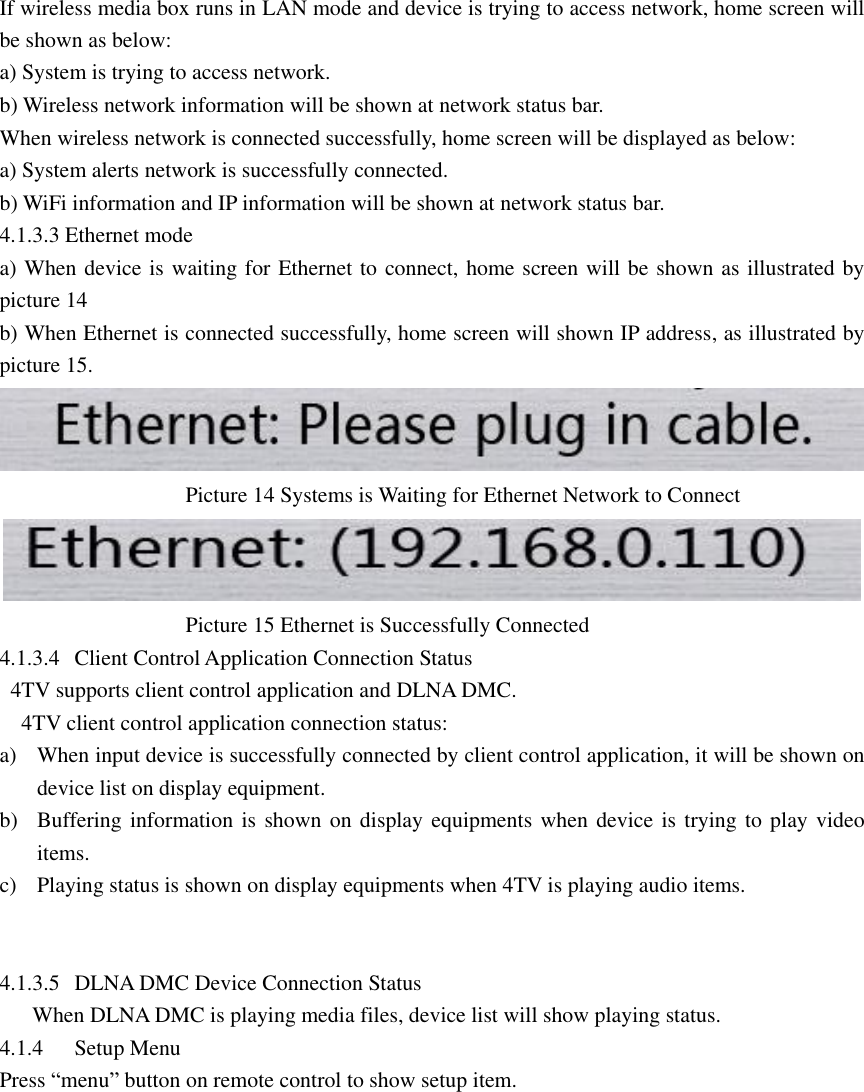  If wireless media box runs in LAN mode and device is trying to access network, home screen will be shown as below: a) System is trying to access network. b) Wireless network information will be shown at network status bar. When wireless network is connected successfully, home screen will be displayed as below: a) System alerts network is successfully connected. b) WiFi information and IP information will be shown at network status bar. 4.1.3.3 Ethernet mode   a) When device is waiting for Ethernet to connect, home screen will be shown as illustrated by picture 14 b) When Ethernet is connected successfully, home screen will shown IP address, as illustrated by picture 15.                                    Picture 14 Systems is Waiting for Ethernet Network to Connect            Picture 15 Ethernet is Successfully Connected 4.1.3.4 Client Control Application Connection Status   4TV supports client control application and DLNA DMC.   4TV client control application connection status: a) When input device is successfully connected by client control application, it will be shown on device list on display equipment. b) Buffering information is shown on display equipments when device is trying to play video items. c) Playing status is shown on display equipments when 4TV is playing audio items.                 4.1.3.5 DLNA DMC Device Connection Status       When DLNA DMC is playing media files, device list will show playing status. 4.1.4 Setup Menu   Press “menu” button on remote control to show setup item.  