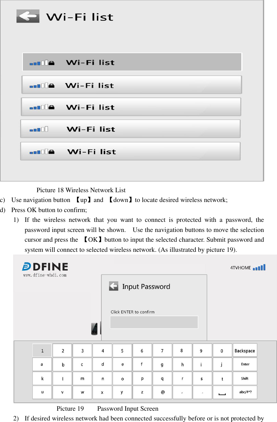                                            Picture 18 Wireless Network List   c) Use navigation button  【up】and  【down】to locate desired wireless network; d) Press OK button to confirm; 1) If  the  wireless  network  that  you  want  to  connect  is  protected  with  a  password,  the password input screen will be shown.    Use the navigation buttons to move the selection cursor and press the  【OK】button to input the selected character. Submit password and system will connect to selected wireless network. (As illustrated by picture 19).                            Picture 19        Password Input Screen   2) If desired wireless network had been connected successfully before or is not protected by 