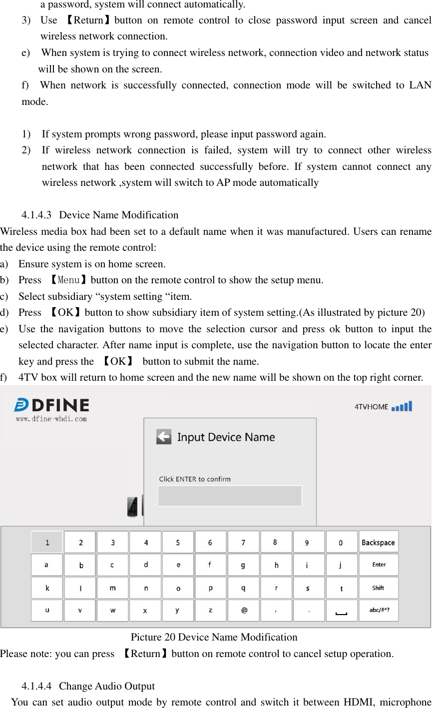  a password, system will connect automatically. 3) Use  【Return】button  on  remote  control  to  close  password  input  screen  and  cancel wireless network connection. e)    When system is trying to connect wireless network, connection video and network status             will be shown on the screen. f)    When  network  is  successfully  connected,  connection  mode  will  be  switched  to  LAN mode.    1) If system prompts wrong password, please input password again. 2) If  wireless  network  connection  is  failed,  system  will  try  to  connect  other  wireless network  that  has  been  connected  successfully  before.  If  system  cannot  connect  any wireless network ,system will switch to AP mode automatically  4.1.4.3 Device Name Modification   Wireless media box had been set to a default name when it was manufactured. Users can rename the device using the remote control: a) Ensure system is on home screen. b) Press 【Menu】button on the remote control to show the setup menu. c) Select subsidiary “system setting “item. d) Press  【OK】button to show subsidiary item of system setting.(As illustrated by picture 20) e) Use  the  navigation  buttons  to  move  the  selection  cursor  and  press  ok  button  to  input  the selected character. After name input is complete, use the navigation button to locate the enter key and press the  【OK】  button to submit the name. f) 4TV box will return to home screen and the new name will be shown on the top right corner.                                                  Picture 20 Device Name Modification   Please note: you can press  【Return】button on remote control to cancel setup operation.  4.1.4.4 Change Audio Output     You can set audio output mode by remote control and switch it between HDMI, microphone 