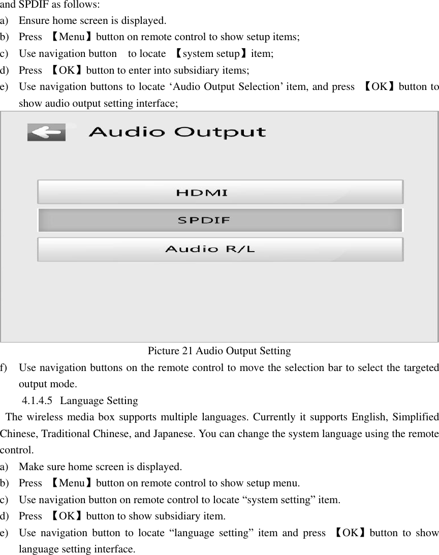  and SPDIF as follows: a) Ensure home screen is displayed. b) Press  【Menu】button on remote control to show setup items; c) Use navigation button    to locate  【system setup】item; d) Press  【OK】button to enter into subsidiary items; e) Use navigation buttons to locate ‘Audio Output Selection’ item, and press  【OK】button to show audio output setting interface;  Picture 21 Audio Output Setting f) Use navigation buttons on the remote control to move the selection bar to select the targeted output mode. 4.1.4.5 Language Setting     The wireless media box supports multiple languages. Currently it supports English, Simplified Chinese, Traditional Chinese, and Japanese. You can change the system language using the remote control. a) Make sure home screen is displayed. b) Press  【Menu】button on remote control to show setup menu. c) Use navigation button on remote control to locate “system setting” item. d) Press  【OK】button to show subsidiary item. e) Use  navigation  button  to  locate  “language  setting”  item  and  press  【OK】button  to  show language setting interface.                                        