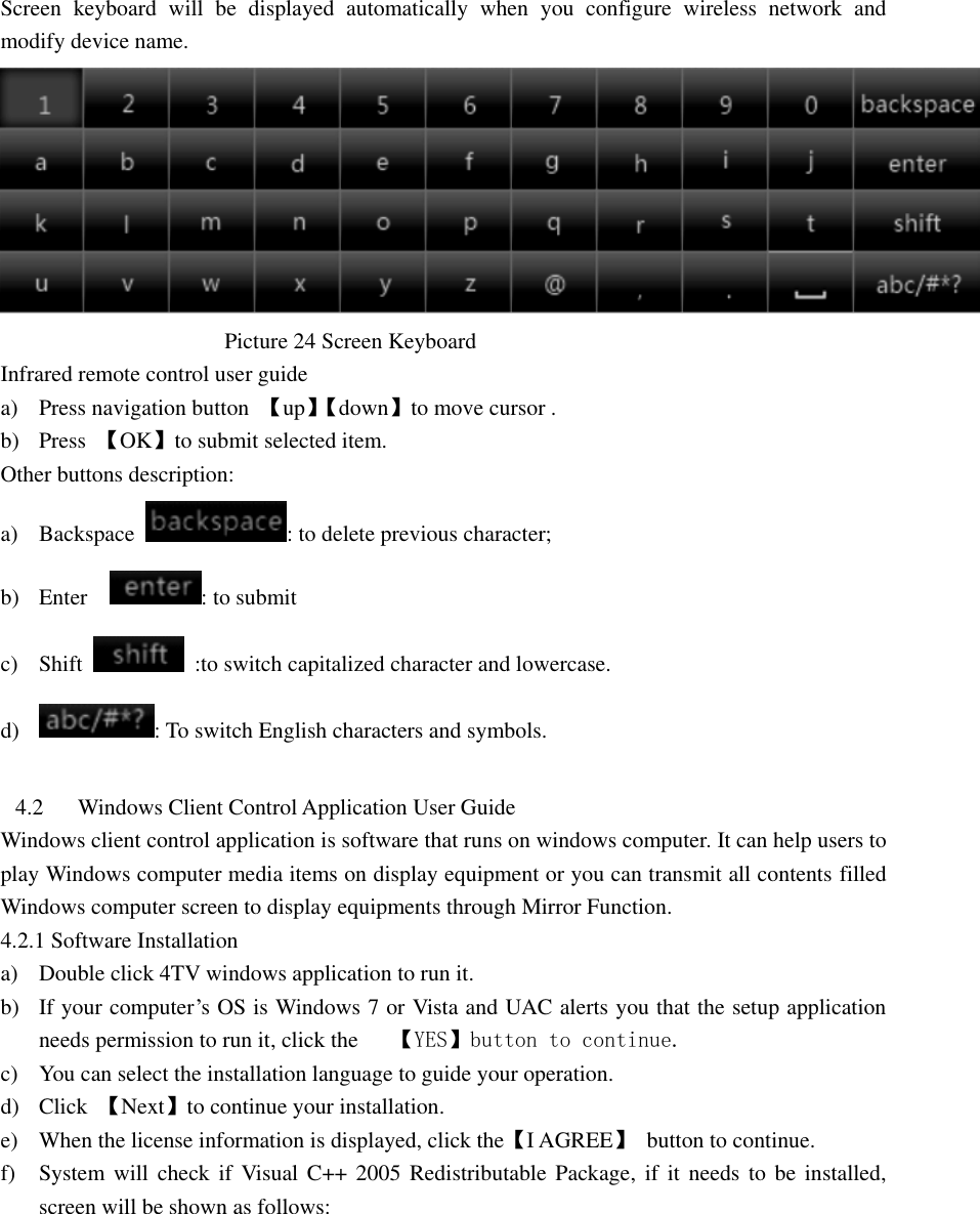  Screen  keyboard  will  be  displayed  automatically  when  you  configure  wireless  network  and modify device name.                                            Picture 24 Screen Keyboard   Infrared remote control user guide a) Press navigation button  【up】【 down】to move cursor . b) Press  【OK】to submit selected item. Other buttons description: a) Backspace  : to delete previous character; b) Enter    : to submit   c) Shift    :to switch capitalized character and lowercase. d) : To switch English characters and symbols.  4.2 Windows Client Control Application User Guide   Windows client control application is software that runs on windows computer. It can help users to play Windows computer media items on display equipment or you can transmit all contents filled Windows computer screen to display equipments through Mirror Function. 4.2.1 Software Installation a) Double click 4TV windows application to run it. b) If your computer’s OS is Windows 7 or Vista and UAC alerts you that the setup application needs permission to run it, click the   【YES】button to continue. c) You can select the installation language to guide your operation. d) Click  【Next】to continue your installation. e) When the license information is displayed, click the【I AGREE】  button to continue.   f) System will  check if  Visual C++  2005  Redistributable Package,  if it needs  to  be installed, screen will be shown as follows: 