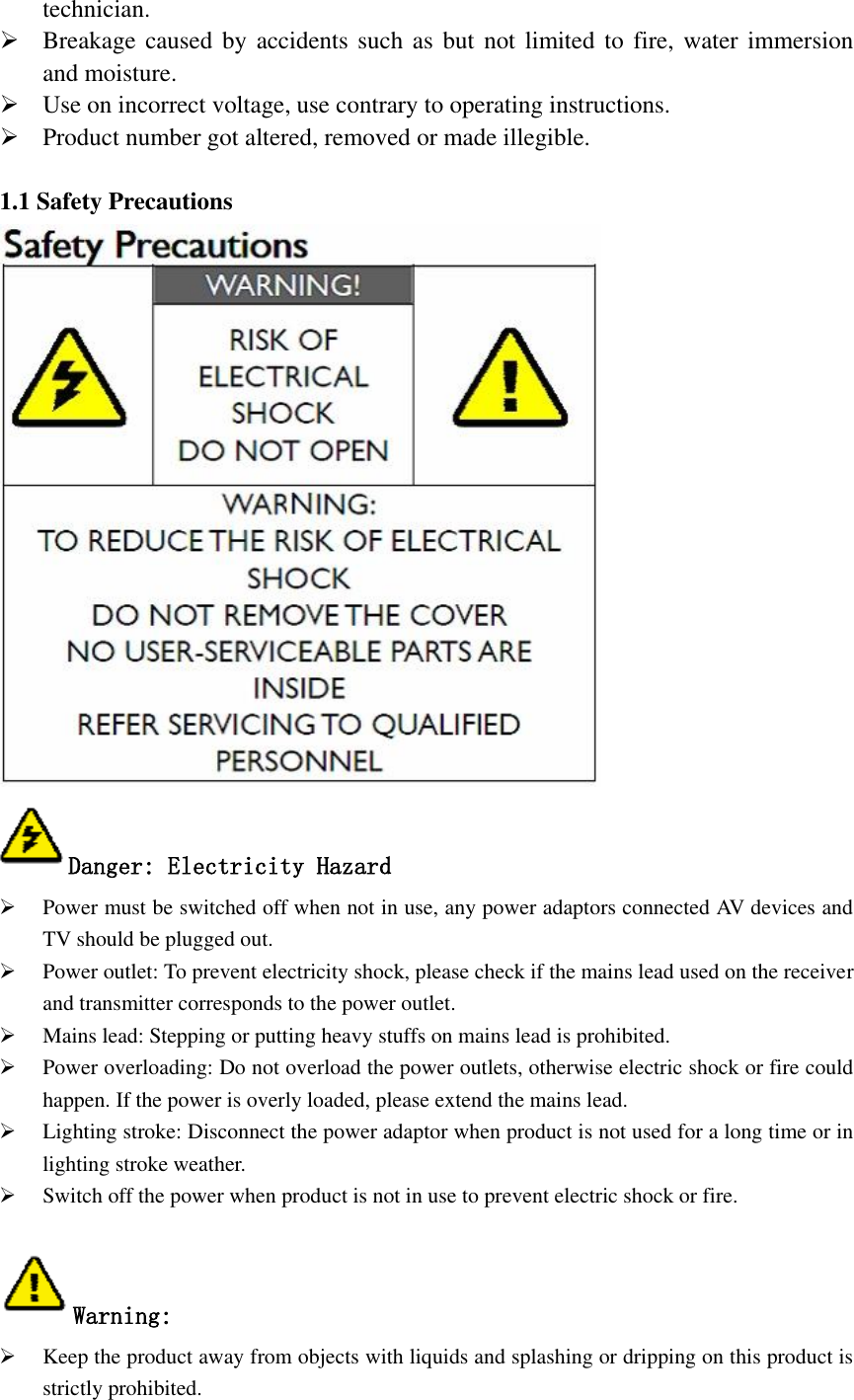  technician.  Breakage caused by accidents  such as but  not limited to fire,  water immersion and moisture.  Use on incorrect voltage, use contrary to operating instructions.  Product number got altered, removed or made illegible.  1.1 Safety Precautions    Danger: Electricity Hazard  Power must be switched off when not in use, any power adaptors connected AV devices and TV should be plugged out.  Power outlet: To prevent electricity shock, please check if the mains lead used on the receiver and transmitter corresponds to the power outlet.  Mains lead: Stepping or putting heavy stuffs on mains lead is prohibited.  Power overloading: Do not overload the power outlets, otherwise electric shock or fire could happen. If the power is overly loaded, please extend the mains lead.  Lighting stroke: Disconnect the power adaptor when product is not used for a long time or in lighting stroke weather.  Switch off the power when product is not in use to prevent electric shock or fire.  Warning:  Keep the product away from objects with liquids and splashing or dripping on this product is strictly prohibited. 