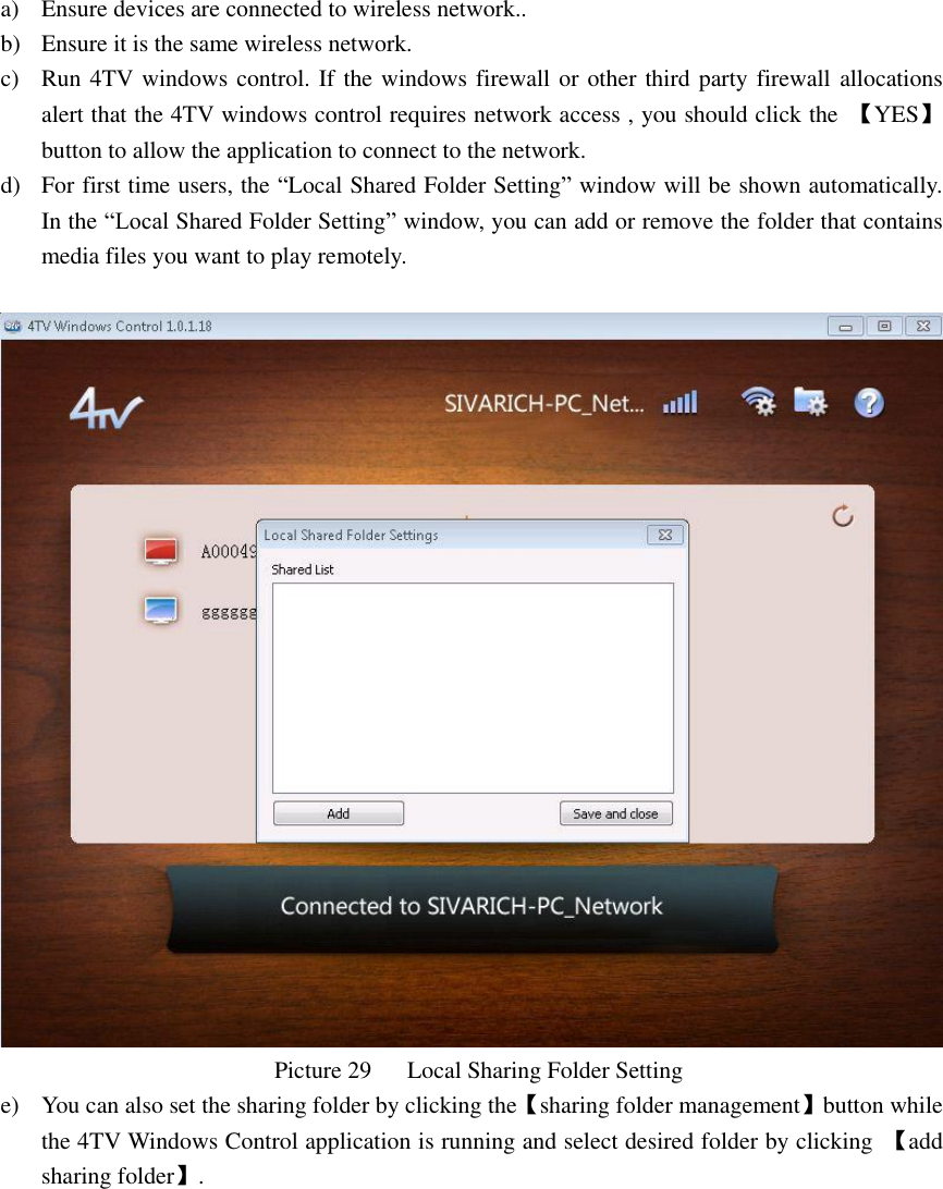  a) Ensure devices are connected to wireless network.. b) Ensure it is the same wireless network. c) Run 4TV windows control. If the windows firewall or other third party firewall  allocations alert that the 4TV windows control requires network access , you should click the  【YES】button to allow the application to connect to the network. d) For first time users, the “Local Shared Folder Setting” window will be shown automatically. In the “Local Shared Folder Setting” window, you can add or remove the folder that contains media files you want to play remotely.                                                    Picture 29      Local Sharing Folder Setting e) You can also set the sharing folder by clicking the【sharing folder management】button while the 4TV Windows Control application is running and select desired folder by clicking  【add sharing folder】. 