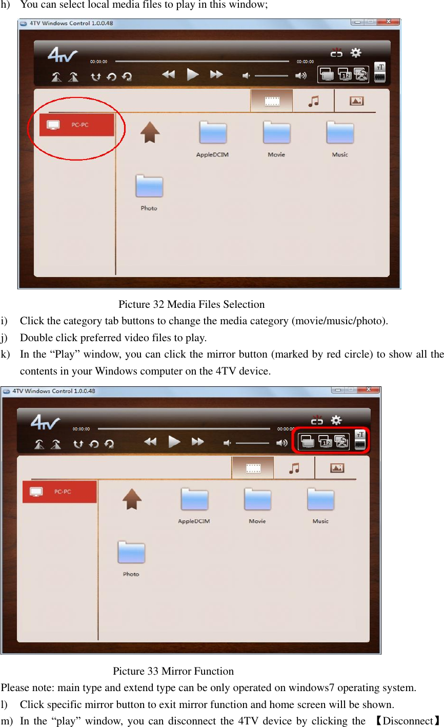  h) You can select local media files to play in this window;                                                  Picture 32 Media Files Selection   i) Click the category tab buttons to change the media category (movie/music/photo). j) Double click preferred video files to play. k) In the “Play” window, you can click the mirror button (marked by red circle) to show all the contents in your Windows computer on the 4TV device.                                          Picture 33 Mirror Function   Please note: main type and extend type can be only operated on windows7 operating system. l) Click specific mirror button to exit mirror function and home screen will be shown. m) In the “play” window, you can disconnect the 4TV device by clicking the  【Disconnect】